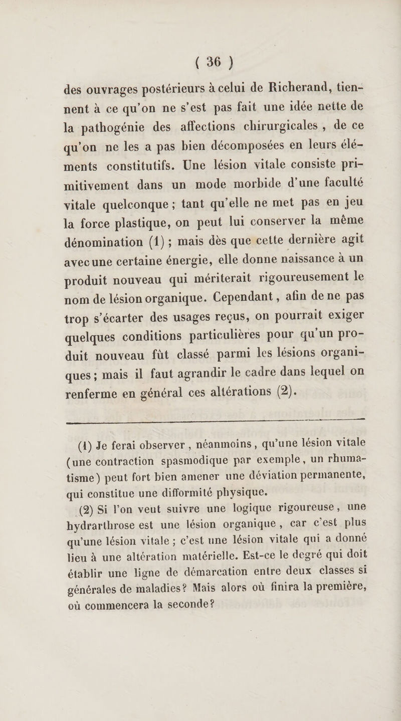 des ouvrages postérieurs à celui de Richerand, tien¬ nent à ce qu’on ne s’est pas fait une idée nette de la pathogénie des affections chirurgicales , de ce qu’on ne les a pas bien décomposées en leurs élé¬ ments constitutifs. Une lésion vitale consiste pri¬ mitivement dans un mode morbide d’une faculté vitale quelconque ; tant qu’elle ne met pas en jeu la force plastique, on peut lui conserver la même dénomination (1) ; mais dès que cette dernière agit avec une certaine énergie, elle donne naissance à un produit nouveau qui mériterait rigoureusement le nom de lésion organique. Cependant, afin de ne pas trop s’écarter des usages reçus, on pourrait exiger quelques conditions particulières pour qu un pro¬ duit nouveau fût classé parmi les lésions organi¬ ques ; mais il faut agrandir le cadre dans lequel on renferme en général ces altérations (2). (1) Je ferai observer , néanmoins, qu'une lésion vitale (une contraction spasmodique par exemple, un rhuma¬ tisme) peut fort bien amener une déviation permanente, qui constitue une difformité physique. (2) Si l’on veut suivre une logique rigoureuse, une hydrarthrose est une lésion organique , car c’est plus qu’une lésion vitale ; c’est une lésion vitale qui a donné lieu à une altération matérielle. Est-ce le degré qui doit établir une ligne de démarcation entre deux classes si générales de maladies? Mais alors où finira la première, où commencera la seconde?