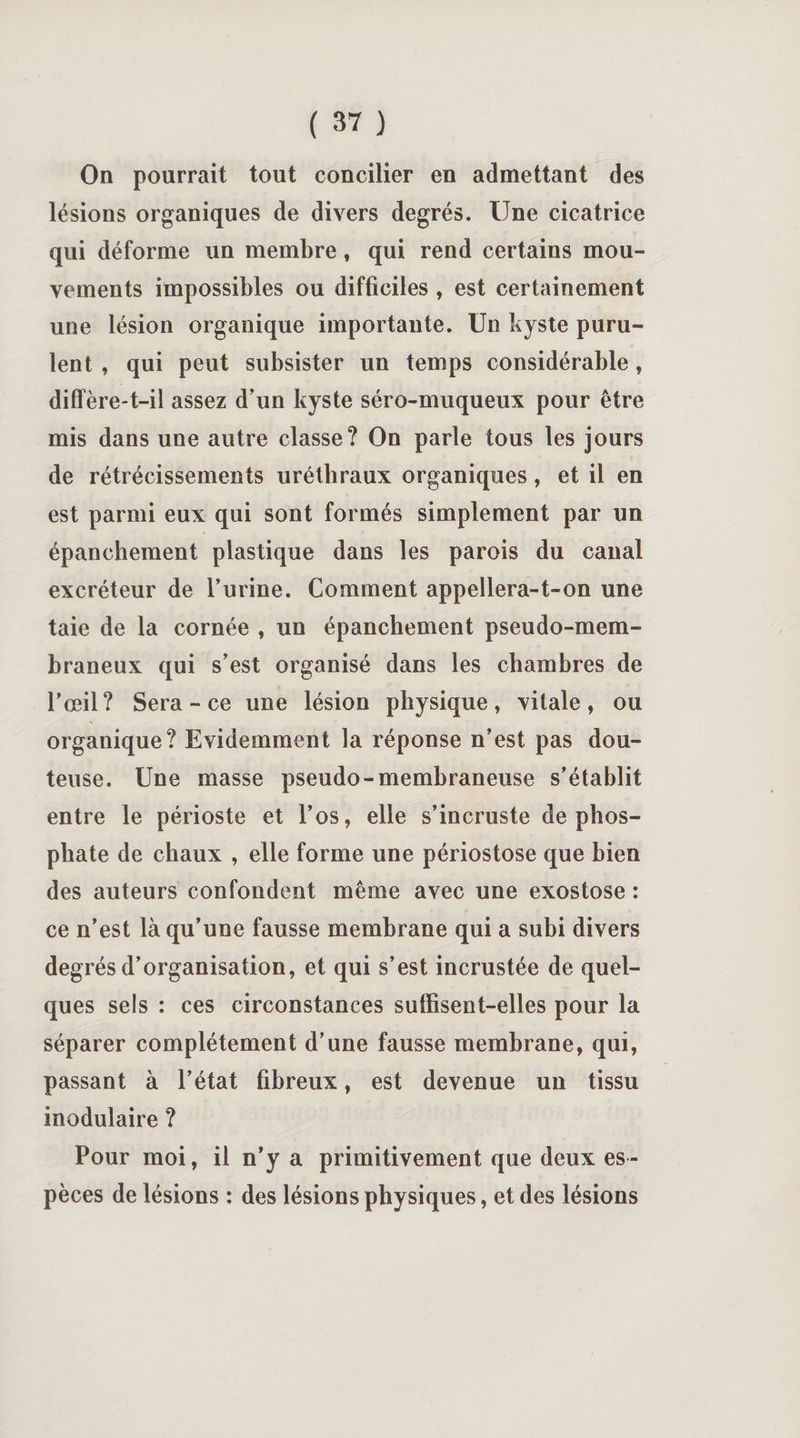 On pourrait tout concilier en admettant des lésions organiques de divers degrés. Une cicatrice qui déforme un membre, qui rend certains mou¬ vements impossibles ou difficiles , est certainement une lésion organique importante. Un kyste puru¬ lent , qui peut subsister un temps considérable, diffère-t-il assez d’un kyste séro-muqueux pour être mis dans une autre classe? On parle tous les jours de rétrécissements uréthraux organiques, et il en est parmi eux qui sont formés simplement par un épanchement plastique dans les parois du canal excréteur de l’urine. Comment appellera-t-on une taie de la cornée , un épanchement pseudo-mem¬ braneux qui s’est organisé dans les chambres de l’œil? Sera - ce une lésion physique, vitale, ou organique? Evidemment la réponse n’est pas dou¬ teuse. Une masse pseudo-membraneuse s’établit entre le périoste et l’os, elle s’incruste de phos¬ phate de chaux , elle forme une périostose que bien des auteurs confondent même avec une exostose : ce n’est là qu’une fausse membrane qui a subi divers degrés d’organisation, et qui s’est incrustée de quel¬ ques sels : ces circonstances suffisent-elles pour la séparer complètement d’une fausse membrane, qui, passant à l’état fibreux, est devenue un tissu modulaire ? Pour moi, il n’y a primitivement que deux es¬ pèces de lésions : des lésions physiques, et des lésions