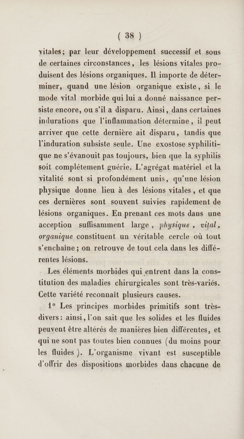 vitales; par leur développement successif et sous de certaines circonstances, les lésions vitales pro¬ duisent des lésions organiques. Il importe de déter¬ miner, quand une lésion organique existe, si le mode vital morbide qui lui a donné naissance per¬ siste encore, ou s’il a disparu. Ainsi, dans certaines indurations que l’inflammation détermine, il peut arriver que cette dernière ait disparu, tandis que l’induration subsiste seule. Une exostose syphiliti¬ que ne s’évanouit pas toujours, bien que la syphilis soit complètement guérie. L’agrégat matériel et la vitalité sont si profondément unis, qu’une lésion physique donne lieu à des lésions vitales , et que ces dernières sont souvent suivies rapidement de lésions organiques. En prenant ces mots dans une acception suffisamment large , physique , vif al, organique constituent un véritable cercle où tout s’enchaîne ; on retrouve de tout cela dans les diffé¬ rentes lésions. Les éléments morbides qui entrent dans la cons¬ titution des maladies chirurgicales sont très-variés. Cette variété reconnaît plusieurs causes. 1° Les principes morbides primitifs sont très- divers: ainsi, l’on sait que les solides et les fluides peuvent être altérés de manières bien différentes, et qui ne sont pas toutes bien connues (du moins pour les fluides ). L’organisme vivant est susceptible d’offrir des dispositions morbides dans chacune de