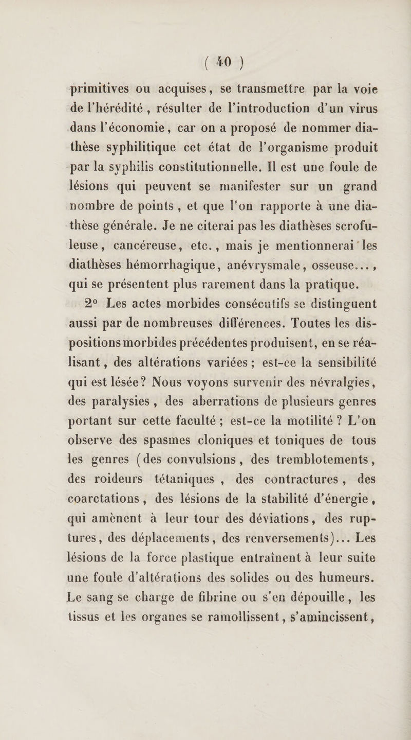 primitives ou acquises, se transmettre par la voie de l’hérédité , résulter de l’introduction d’un virus dans l’économie, car on a proposé de nommer dia¬ thèse syphilitique cet état de l’organisme produit par la syphilis constitutionnelle. Il est une foule de lésions qui peuvent se manifester sur un grand nombre de points , et que Ton rapporte à une dia¬ thèse générale. Je ne citerai pas les diathèses scrofu¬ leuse , cancéreuse, etc., mais je mentionnerai les diathèses hémorrhagique, anévrysmale, osseuse..., qui se présentent plus rarement dans la pratique. 2° Les actes morbides consécutifs se distinguent aussi par de nombreuses différences. Toutes les dis¬ positions morbides précédentes produisent, en se réa¬ lisant , des altérations variées ; est-ce la sensibilité qui est lésée? Nous voyons survenir des névralgies, des paralysies , des aberrations de plusieurs genres portant sur cette faculté ; est-ce la motilité ? L’on observe des spasmes cloniques et toniques de tous les genres (des convulsions, des tremblotements, des roideurs tétaniques , des contractures , des coarctations, des lésions de la stabilité d’énergie , qui amènent à leur tour des déviations, des rup¬ tures, des déplacements, des renversements)... Les lésions de la force plastique entraînent à leur suite une foule d’altérations des solides ou des humeurs. Le sang se charge de fibrine ou s’en dépouille , les tissus et les organes se ramollissent, s’amincissent,