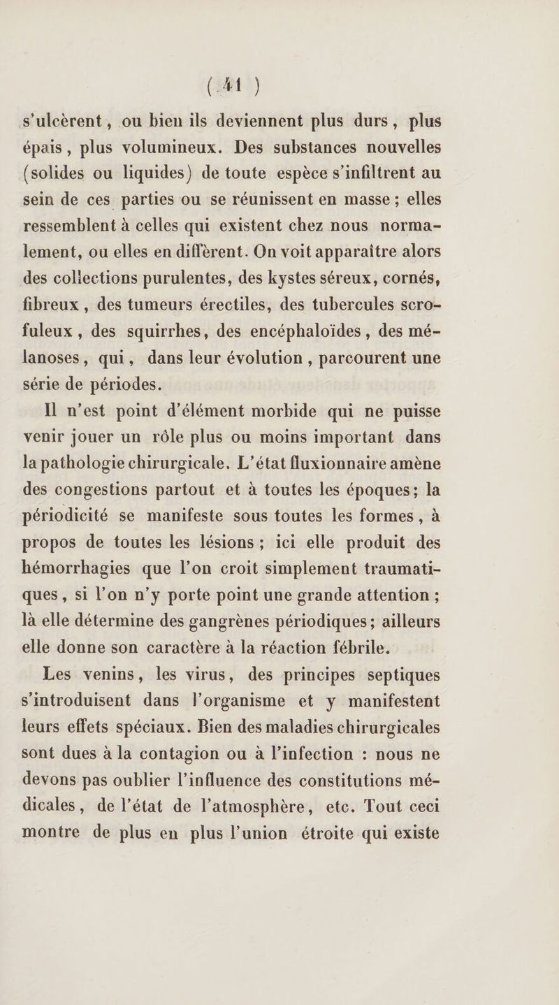 s’ulcèrent, ou bieu ils deviennent plus durs, plus épais, plus volumineux. Des substances nouvelles (solides ou liquides) de toute espèce s’infiltrent au sein de ces parties ou se réunissent en masse ; elles ressemblent à celles qui existent chez nous norma¬ lement, ou elles en diffèrent. On voit apparaître alors des collections purulentes, des kystes séreux, cornés, fibreux, des tumeurs érectiles, des tubercules scro¬ fuleux , des squirrhes, des encéphaloïdes , des mé- lanoses, qui, dans leur évolution , parcourent une série de périodes. Il n’est point d’élément morbide qui ne puisse venir jouer un rôle plus ou moins important dans la pathologie chirurgicale. L’état fluxionnaire amène des congestions partout et à toutes les époques; la périodicité se manifeste sous toutes les formes, à propos de toutes les lésions ; ici elle produit des hémorrhagies que l’on croit simplement traumati¬ ques , si l’on n’y porte point une grande attention ; là elle détermine des gangrènes périodiques; ailleurs elle donne son caractère à la réaction fébrile. Les venins, les virus, des principes septiques s’introduisent dans l’organisme et y manifestent leurs effets spéciaux. Bien des maladies chirurgicales sont dues à la contagion ou à l’infection : nous ne devons pas oublier l’influence des constitutions mé¬ dicales, de l’état de l’atmosphère, etc. Tout ceci montre de plus en plus l’union étroite qui existe
