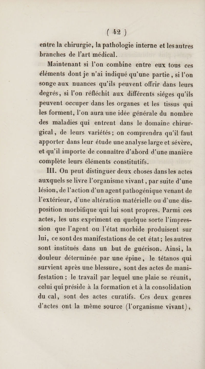 ( « ) entre la chirurgie, la pathologie interne et les autres branches de l’art médical. Maintenant si Ton combine entre eux tous ces éléments dont je n’ai indiqué qu’une partie , si l’on songe aux nuances qu’ils peuvent offrir dans leurs degrés, si l’on réfléchit aux différents sièges qu’ils peuvent occuper dans les organes et les tissus qui les forment, l’on aura une idée générale du nombre des maladies qui entrent dans le domaine chirur¬ gical , de leurs variétés ; on comprendra qu’il faut apporter dans leur étude une analyse large et sévère, et qu’il importe de connaître d’abord d’une manière complète leurs éléments constitutifs. III. On peut distinguer deux choses dans les actes auxquels se livre l’organisme vivant, par suite d’une lésion, de l’action d’un agent pathogénique venant de l’extérieur, d’une altération matérielle ou d’une dis¬ position morbifique qui lui sont propres. Parmi ces actes, les uns expriment en quelque sorte l’impres¬ sion que l’agent ou l’état morbide produisent sur lui, ce sont des manifestations de cet état ; les autres sont institués dans un but de guérison. Ainsi, la douleur déterminée par une épine, le tétanos qui survient après une blessure , sont des actes de mani¬ festation ; le travail par lequel une plaie se réunit, celui qui préside à la formation et à la consolidation du cal, sont des actes curatifs. Ces deux genres d’actes ont la même source (l’organisme vivant),