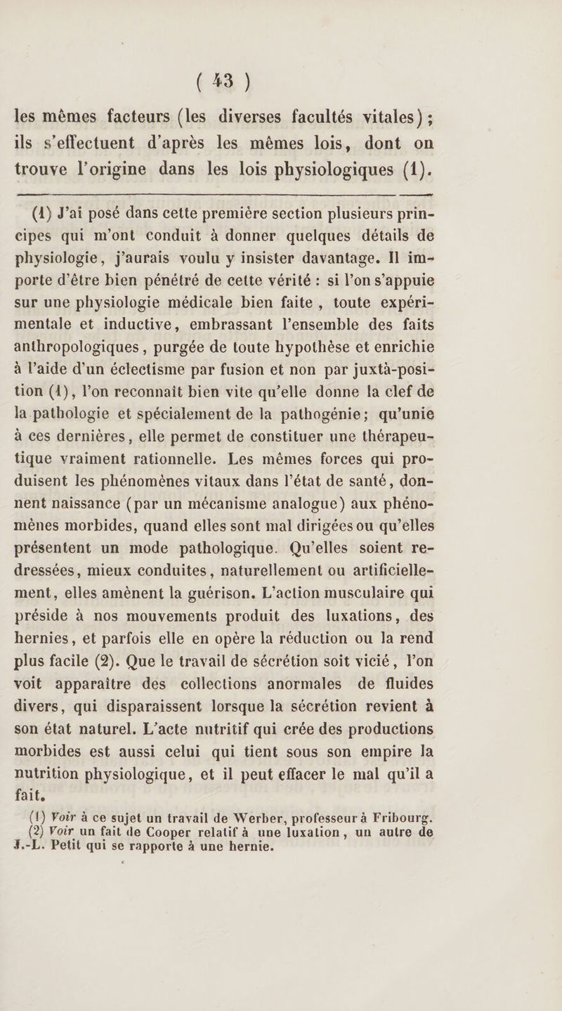 ( *3 ) les mêmes facteurs (les diverses facultés vitales) ; ils s’effectuent d’après les mêmes lois, dont on trouve l’origine dans les lois physiologiques (1). (1) J’ai posé dans cette première section plusieurs prin¬ cipes qui m’ont conduit à donner quelques détails de physiologie, j’aurais voulu y insister davantage. Il im¬ porte d’être bien pénétré de cette vérité : si l’on s’appuie sur une physiologie médicale bien faite , toute expéri¬ mentale et inductive, embrassant l’ensemble des faits anthropologiques, purgée de toute hypothèse et enrichie à l’aide d’un éclectisme par fusion et non par juxtaposi¬ tion (1), l’on reconnaît bien vite qu’elle donne la clef de la pathologie et spécialement de la pathogénie; qu’unie à ces dernières, elle permet de constituer une thérapeu¬ tique vraiment rationnelle. Les mêmes forces qui pro¬ duisent les phénomènes vitaux dans l’état de santé, don¬ nent naissance (par un mécanisme analogue) aux phéno¬ mènes morbides, quand elles sont mal dirigées ou qu’elles présentent un mode pathologique. Qu’elles soient re¬ dressées, mieux conduites, naturellement ou artificielle¬ ment, elles amènent la guérison. L’action musculaire qui préside à nos mouvements produit des luxations, des hernies, et parfois elle en opère la réduction ou la rend plus facile (2). Que le travail de sécrétion soit vicié, l’on voit apparaître des collections anormales de fluides divers, qui disparaissent lorsque la sécrétion revient à son état naturel. L’acte nutritif qui crée des productions morbides est aussi celui qui tient sous son empire la nutrition physiologique, et il peut effacer le mal qu’il a fait. (1) Voir à ce sujet un travail de Werber, professeur à Fribourg. (2) Voir un fait de Cooper relatif à une luxation, un autre de J.-L. Petit qui se rapporte à une hernie.
