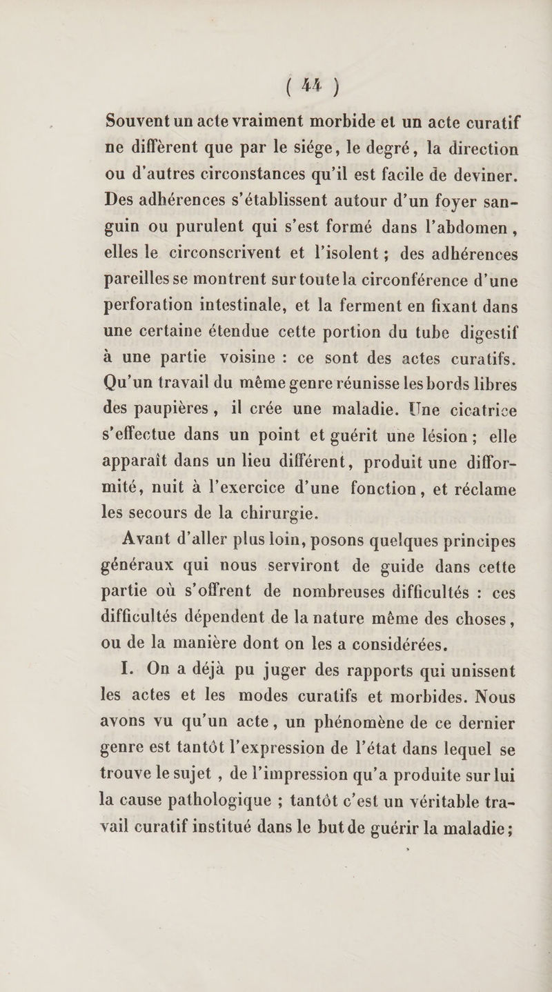 Souvent un acte vraiment morbide et un acte curatif ne diffèrent que par le siège, le degré, la direction ou d’autres circonstances qu’il est facile de deviner. Des adhérences s’établissent autour d’un foyer san¬ guin ou purulent qui s’est formé dans l’abdomen , elles le circonscrivent et l’isolent ; des adhérences pareilles se montrent sur toute la circonférence d’une perforation intestinale, et la ferment en fixant dans une certaine étendue cette portion du tube digestif à une partie voisine : ce sont des actes curatifs. Qu’un travail du même genre réunisse les bords libres des paupières , il crée une maladie. Une cicatrice s’effectue dans un point et guérit une lésion ; elle apparaît dans un lieu différent, produit une diffor¬ mité, nuit à l’exercice d’une fonction, et réclame les secours de la chirurgie. Avant d’aller plus loin, posons quelques principes généraux qui nous serviront de guide dans cette partie où s’offrent de nombreuses difficultés : ces difficultés dépendent de la nature même des choses, ou de la manière dont on les a considérées. I. On a déjà pu juger des rapports qui unissent les actes et les modes curatifs et morbides. Nous avons vu qu’un acte, un phénomène de ce dernier genre est tantôt l’expression de l’état dans lequel se trouve le sujet , de l’impression qu’a produite sur lui la cause pathologique ; tantôt c’est un véritable tra¬ vail curatif institué dans le but de guérir la maladie;