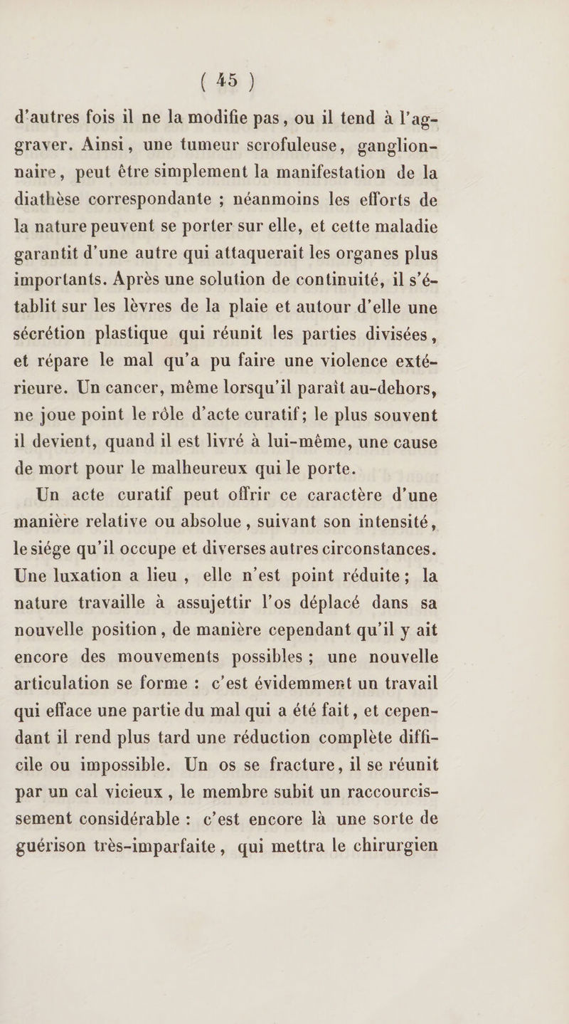 ( « ) d'autres fois il ne la modifie pas, ou il tend à l’ag¬ graver. Ainsi, une tumeur scrofuleuse, ganglion¬ naire , peut être simplement la manifestation de la diathèse correspondante ; néanmoins les efforts de la nature peuvent se porter sur elle, et cette maladie garantit d’une autre qui attaquerait les organes plus importants. Après une solution de continuité, il s’é¬ tablit sur les lèvres de la plaie et autour d’elle une sécrétion plastique qui réunit les parties divisées, et répare le mal qu’a pu faire une violence exté¬ rieure. Un cancer, même lorsqu’il paraît au-dehors, ne joue point le rôle d’acte curatif; le plus souvent il devient, quand il est livré à lui-même, une cause de mort pour le malheureux qui le porte. Un acte curatif peut offrir ce caractère d’une manière relative ou absolue, suivant son intensité, le siège qu’il occupe et diverses autres circonstances. Une luxation a lieu , elle n’est point réduite ; la nature travaille à assujettir l’os déplacé dans sa nouvelle position, de manière cependant qu’il y ait encore des mouvements possibles ; une nouvelle articulation se forme : c’est évidemment un travail qui efface une partie du mal qui a été fait, et cepen¬ dant il rend plus tard une réduction complète diffi¬ cile ou impossible. Un os se fracture, il se réunit par un cal vicieux, le membre subit un raccourcis¬ sement considérable : c’est encore là une sorte de guérison très-imparfaite, qui mettra le chirurgien