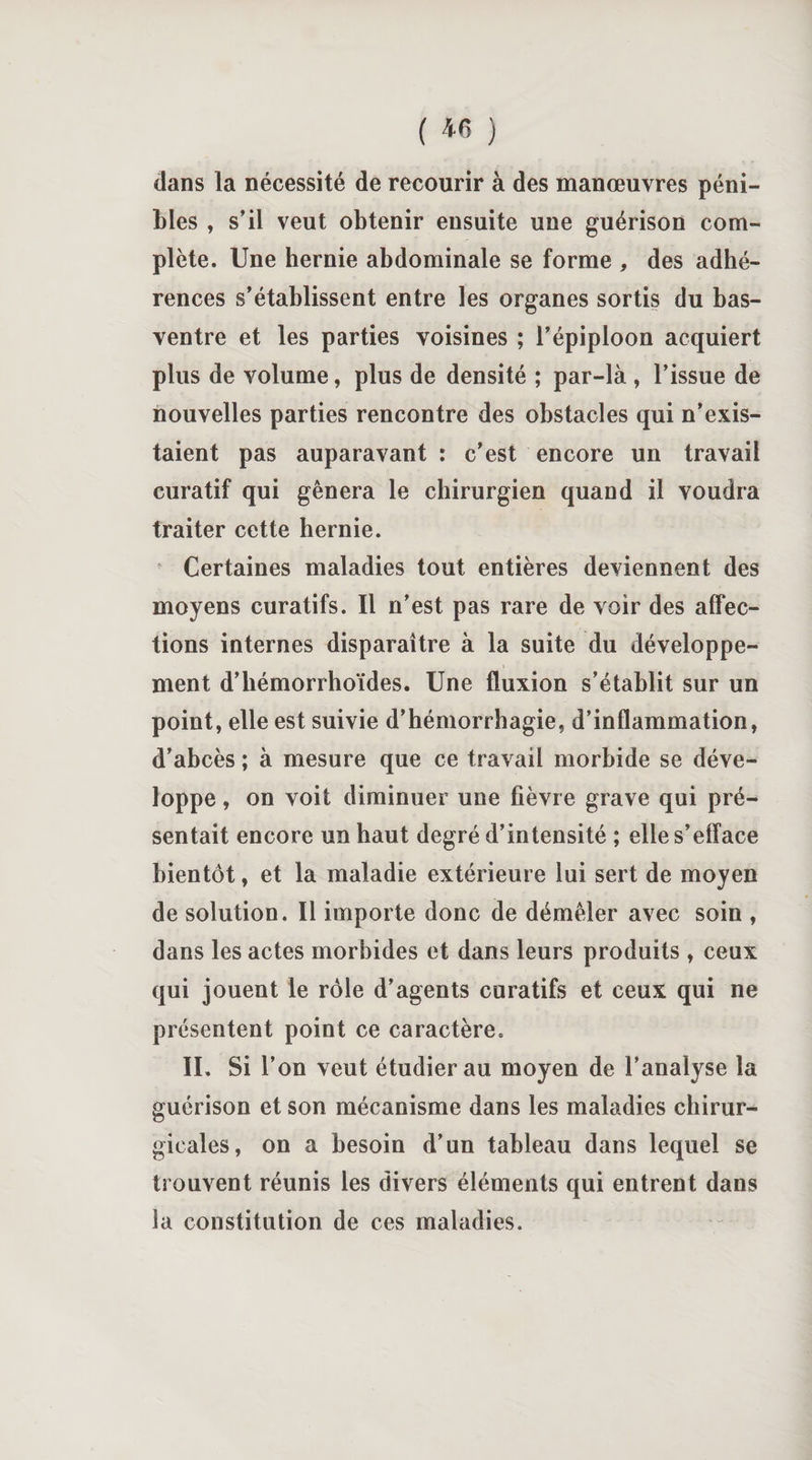 ( *6 ) dans la nécessité de recourir à des manœuvres péni¬ bles , s’il veut obtenir ensuite une guérison com¬ plète. Une hernie abdominale se forme , des adhé¬ rences s’établissent entre les organes sortis du bas- ventre et les parties voisines ; l’épiploon acquiert plus de volume, plus de densité ; par-là , l’issue de nouvelles parties rencontre des obstacles qui n’exis¬ taient pas auparavant : c’est encore un travail curatif qui gênera le chirurgien quand il voudra traiter cette hernie. Certaines maladies tout entières deviennent des moyens curatifs. Il n’est pas rare de voir des affec¬ tions internes disparaître à la suite du développe¬ ment d’hémorrhoïdes. Une fluxion s’établit sur un point, elle est suivie d’hémorrhagie, d’inflammation, d’abcès ; à mesure que ce travail morbide se déve¬ loppe , on voit diminuer une fièvre grave qui pré¬ sentait encore un haut degré d’intensité ; elle s’efface bientôt, et la maladie extérieure lui sert de moyen de solution. Il importe donc de démêler avec soin , dans les actes morbides et dans leurs produits , ceux qui jouent le rôle d’agents curatifs et ceux qui ne présentent point ce caractère. IL Si l’on veut étudier au moyen de l’analyse la guérison et son mécanisme dans les maladies chirur¬ gicales, on a besoin d’un tableau dans lequel se trouvent réunis les divers éléments qui entrent dans la constitution de ces maladies.