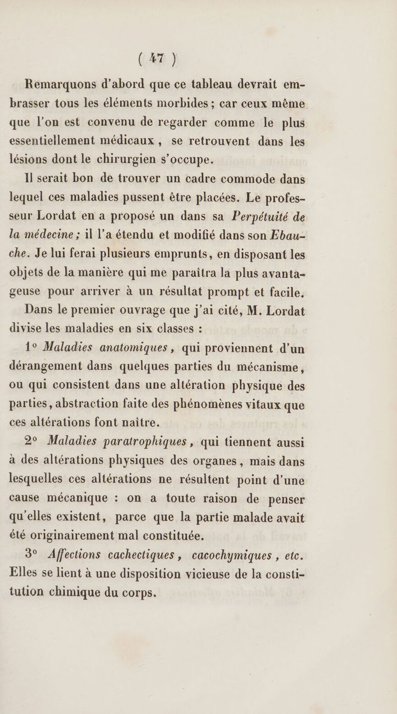( « ) Remarquons d’abord que ce tableau devrait em¬ brasser tous les éléments morbides ; car ceux même que l'on est convenu de regarder comme le plus essentiellement médicaux , se retrouvent dans les lésions dont le chirurgien s’occupe. Il serait bon de trouver un cadre commode dans lequel ces maladies pussent être placées. Le profes¬ seur Lordat en a proposé un dans sa Perpétuité de la médecine ; il l’a étendu et modifié dans son Ebau¬ che. Je lui ferai plusieurs emprunts, en disposant les objets de la manière qui me paraîtra la plus avanta¬ geuse pour arriver à un résultat prompt et facile. Dans le premier ouvrage que j’ai cité, M. Lordat divise les maladies en six classes : 1° Maladies anatomiques, qui proviennent d’un dérangement dans quelques parties du mécanisme, ou qui consistent dans une altération physique des parties, abstraction faite des phénomènes vitaux que ces altérations font naître. 2° Maladies par atrophiques, qui tiennent aussi à des altérations physiques des organes, mais dans lesquelles ces altérations ne résultent point d’une cause mécanique : on a toute raison de penser qu’elles existent, parce que la partie malade avait été originairement mal constituée. 3° Affections cachectiques , cacochymiques , etc. Elles se lient à une disposition vicieuse de la consti¬ tution chimique du corps.