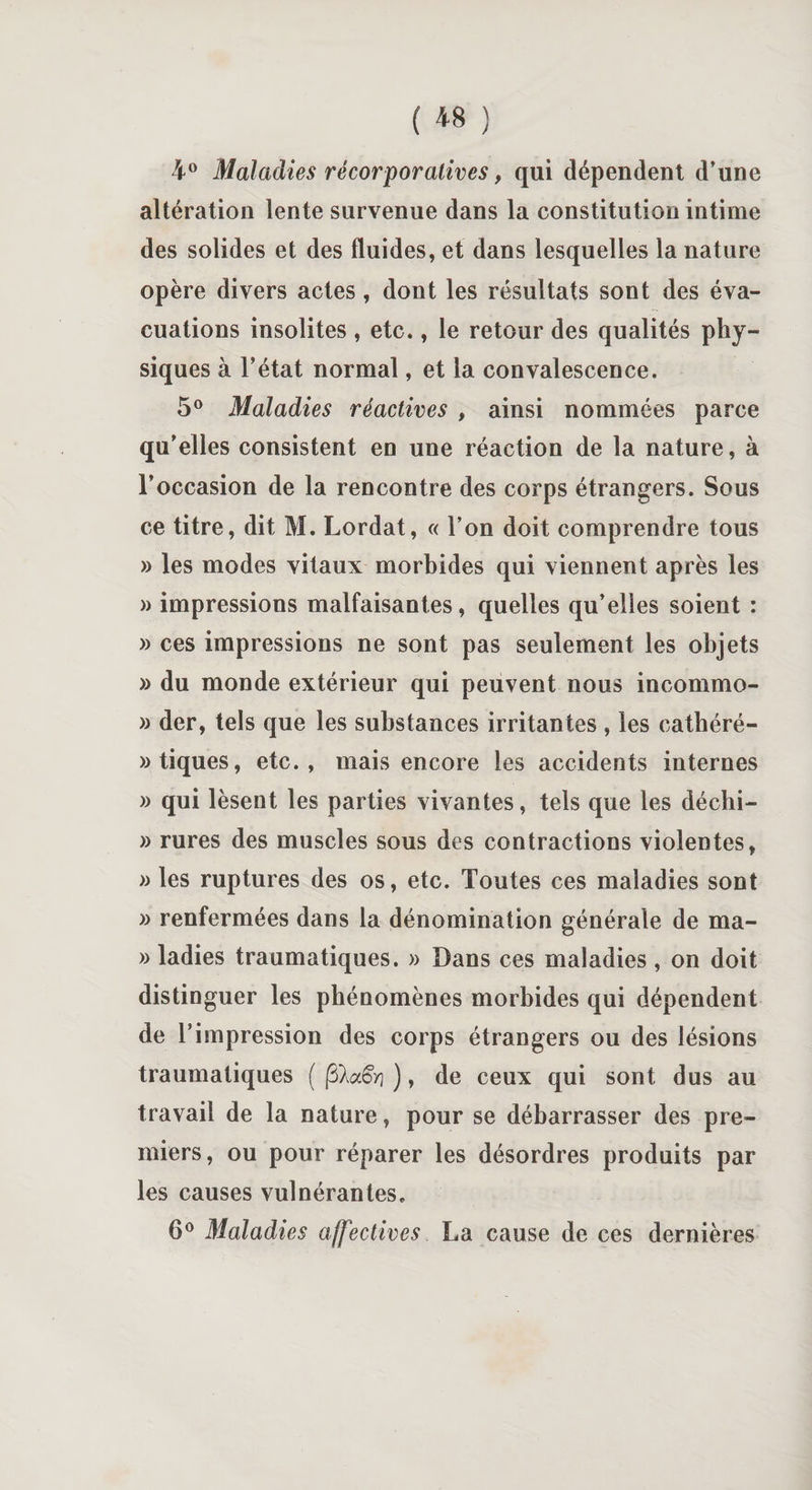 4° Maladies récorporatives, qui dépendent d’une altération lente survenue dans la constitution intime des solides et des fluides, et dans lesquelles la nature opère divers actes, dont les résultats sont des éva¬ cuations insolites , etc., le retour des qualités phy¬ siques à l’état normal, et la convalescence. 5° Maladies réactives , ainsi nommées parce qu’elles consistent en une réaction de la nature, à l’occasion de la rencontre des corps étrangers. Sous ce titre, dit M. Lordat, « l’on doit comprendre tous » les modes vitaux morbides qui viennent après les » impressions malfaisantes, quelles qu’elles soient : » ces impressions ne sont pas seulement les objets » du monde extérieur qui peuvent nous incommo- » der, tels que les substances irritantes , les catbéré- » tiques, etc., mais encore les accidents internes » qui lèsent les parties vivantes, tels que les déchi- » rures des muscles sous des contractions violentes, » les ruptures des os, etc. Toutes ces maladies sont » renfermées dans la dénomination générale de ma- » ladies traumatiques. » Dans ces maladies , on doit distinguer les phénomènes morbides qui dépendent de l’impression des corps étrangers ou des lésions traumatiques ( jS^aêV- ), de ceux qui sont dus au travail de la nature, pour se débarrasser des pre¬ miers, ou pour réparer les désordres produits par les causes vulnérantes. 6° Maladies affectives La cause de ces dernières