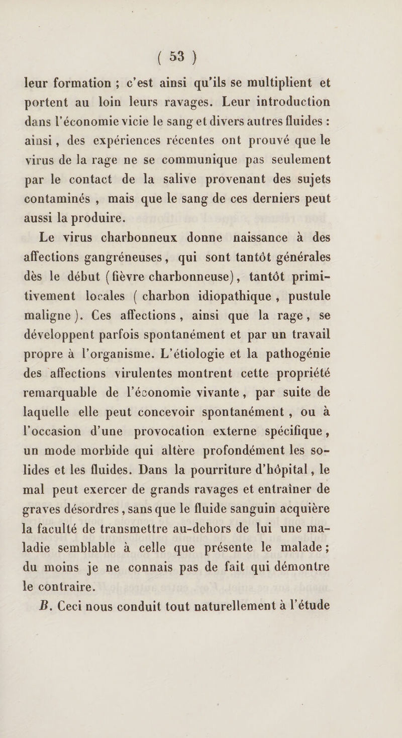 leur formation ; c’est ainsi qu’ils se multiplient et portent au loin leurs ravages. Leur introduction dans l’économie vicie le sang et divers autres fluides : ainsi, des expériences récentes ont prouvé que le virus de la rage ne se communique pas seulement par le contact de la salive provenant des sujets contaminés , mais que le sang de ces derniers peut aussi la produire. Le virus charbonneux donne naissance à des affections gangréneuses, qui sont tantôt générales dès le début ( fièvre charbonneuse), tantôt primi¬ tivement locales ( charbon idiopathique , pustule maligne). Ces affections, ainsi que la rage, se développent parfois spontanément et par un travail propre à l’organisme. L’étiologie et la pathogénie des affections virulentes montrent cette propriété remarquable de l’économie vivante, par suite de laquelle elle peut concevoir spontanément , ou à l’occasion d’une provocation externe spécifique, un mode morbide qui altère profondément les so¬ lides et les fluides. Dans la pourriture d’hôpital, le mal peut exercer de grands ravages et entraîner de graves désordres, sans que le fluide sanguin acquière la faculté de transmettre au-dehors de lui une ma¬ ladie semblable à celle que présente le malade ; du moins je ne connais pas de fait qui démontre le contraire. B. Ceci nous conduit tout naturellement à l’étude