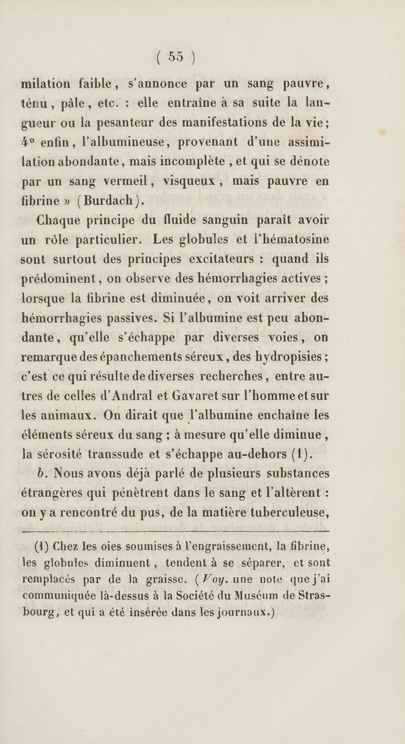 milation faible, s’annonce par un sang pauvre, ténu, pâle, etc. : elle entraîne à sa suite la lan¬ gueur ou la pesanteur des manifestations de la vie ; 4° enfin, l’albumineuse, provenant d’une assimi¬ lation abondante, mais incomplète , et qui se dénote par un sang vermeil, visqueux , mais pauvre en fibrine » (Burdach). Chaque principe du fluide sanguin paraît avoir un rôle particulier. Les globules et l’hématosine sont surtout des principes excitateurs : quand ils prédominent, on observe des hémorrhagies actives ; lorsque la fibrine est diminuée, on voit arriver des hémorrhagies passives. Si l’albumine est peu abon¬ dante , qu’elle s’échappe par diverses voies, on remarque des épanchements séreux, des hydropisies ; c’est ce qui résulte de diverses recherches, entre au¬ tres de celles d’Andral et Gavaretsur l’homme et sur les animaux. On dirait que l’albumine enchaîne les éléments séreux du sang ; à mesure qu’elle diminue , la sérosité transsude et s’échappe au-dehors (1). 6. Nous avons déjà parlé de plusieurs substances étrangères qui pénètrent dans le sang et l’altèrent : on y a rencontré du pus, de la matière tuberculeuse, (1) Chez les oies soumises à l’engraissement, la fibrine, les globules diminuent , tendent à se séparer, et sont remplacés par de la graisse. ( Voy. une note que j’ai communiquée là-dessus à la Société du Muséum de Stras¬ bourg, et qui a été insérée dans les journaux.)