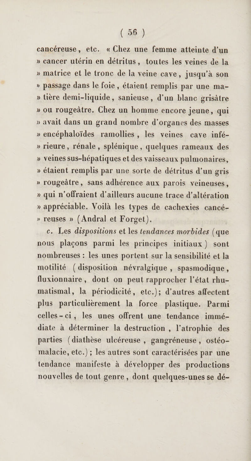 cancéreuse, etc. «Chez une femme atteinte d'un » cancer utérin en détritus, toutes les veines de la » matrice et le tronc de la veine cave, jusqu’à son »&gt; passage dans le foie , étaient remplis par une ma¬ nière demi-liquide, sanieuse , d’un blanc grisâtre » ou rougeâtre. Chez un homme encore jeune, qui » avait dans un grand nombre d’organes des masses » encéphaloïdes ramollies , les veines cave infé- » rieure, rénale , splénique, quelques rameaux des » veines sus-hépatiques et des vaisseaux pulmonaires, » étaient remplis par une sorte de détritus d’un gris » rougeâtre, sans adhérence aux parois veineuses, » qui n’offraient d’ailleurs aucune trace d’altération » appréciable. Voilà les types de cachexies cancé- » reuses » (Andral et Forget). c. Les dispositions et les tendances morbides ( que nous plaçons parmi les principes initiaux ) sont nombreuses : les unes portent sur la sensibilité et la motilité ( disposition névralgique , spasmodique , fluxionnaire , dont on peut rapprocher l’état rhu¬ matismal, la périodicité, etc.); d’autres affectent plus particulièrement la force plastique. Parmi celles - ci , les unes offrent une tendance immé¬ diate à déterminer la destruction , l’atrophie des parties ( diathèse ulcéreuse , gangréneuse , ostéo¬ malacie, etc.) ; les autres sont caractérisées par une tendance manifeste à développer des productions nouvelles de tout genre , dont quelques-unes se dé-