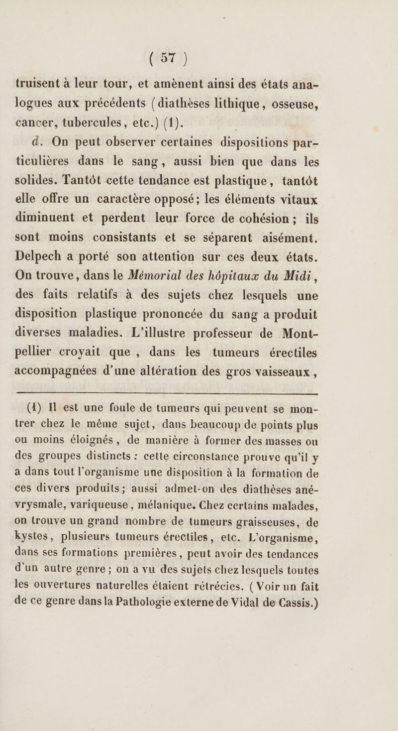 truisent à leur tour, et amènent ainsi des états ana¬ logues aux précédents ( diathèses lithique, osseuse, cancer, tubercules, etc.) (1). â. On peut observer certaines dispositions par¬ ticulières dans le sang, aussi bien que dans les solides. Tantôt cette tendance est plastique, tantôt elle offre un caractère opposé ; les éléments vitaux diminuent et perdent leur force de cohésion ; ils sont moins consistants et se séparent aisément. Delpech a porté son attention sur ces deux états. On trouve, dans le Mémorial des hôpitaux du Midi, des faits relatifs à des sujets chez lesquels une disposition plastique prononcée du sang a produit diverses maladies. L’illustre professeur de Mont¬ pellier croyait que , dans les tumeurs érectiles accompagnées d’une altération des gros vaisseaux, (1) Il est une foule de tumeurs qui peuvent se mon¬ trer chez le même sujet, dans beaucoup de points plus ou moins éloignés , de manière à former des masses ou des groupes distincts; cette circonstance prouve qu’il y a dans tout l’organisme une disposition à la formation de ces divers produits; aussi admet-on des diathèses ané¬ vrysmale, variqueuse , mélanique. Chez certains malades, on trouve un grand nombre de tumeurs graisseuses, de kystes, plusieurs tumeurs érectiles, etc. L’organisme, dans ses formations premières, peut avoir des tendances d’un autre genre ; on a vu des sujets chez lesquels toutes les ouvertures naturelles étaient rétrécies. (Voir un fait de ce genre dans la Pathologie externe de Vidal de Cassis.)