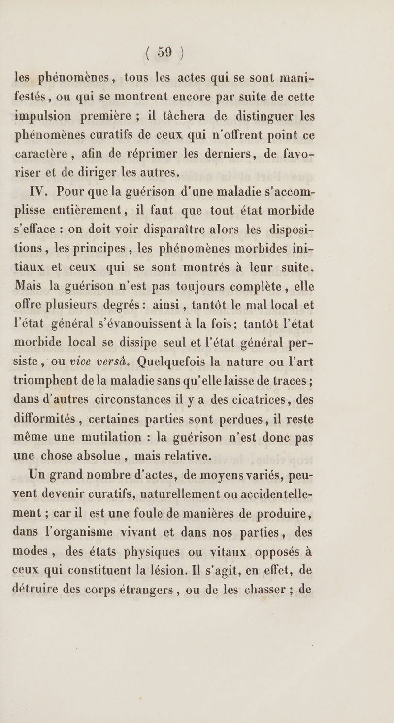 les phénomènes, tous les actes qui se sont ni a in¬ festés , ou qui se montrent encore par suite de cette impulsion première ; il tâchera de distinguer les phénomènes curatifs de ceux qui n’offrent point ce caractère, afin de réprimer les derniers, de favo¬ riser et de diriger les autres. IV. Pour que la guérison d’une maladie s’accom¬ plisse entièrement, il faut que tout état morbide s’efface : on doit voir disparaître alors les disposi¬ tions , les principes , les phénomènes morbides ini¬ tiaux et ceux qui se sont montrés à leur suite. Mais la guérison n’est pas toujours complète, elle offre plusieurs degrés : ainsi, tantôt le mal local et l’état général s’évanouissent à la fois; tantôt l’état morbide local se dissipe seul et l’état général per¬ siste , ou vice versa. Quelquefois la nature ou Part triomphent de la maladie sans qu’elle laisse de traces ; dans d’autres circonstances il y a des cicatrices, des difformités, certaines parties sont perdues, il reste même une mutilation : la guérison n’est donc pas une chose absolue , mais relative. Un grand nombre d’actes, de moyens variés, peu¬ vent devenir curatifs, naturellement ou accidentelle¬ ment ; car il est une foule de manières de produire, dans l’organisme vivant et dans nos parties, des modes , des états physiques ou vitaux opposés à ceux qui constituent la lésion. Il s’agit, en effet, de détruire des corps étrangers, ou de les chasser ; de
