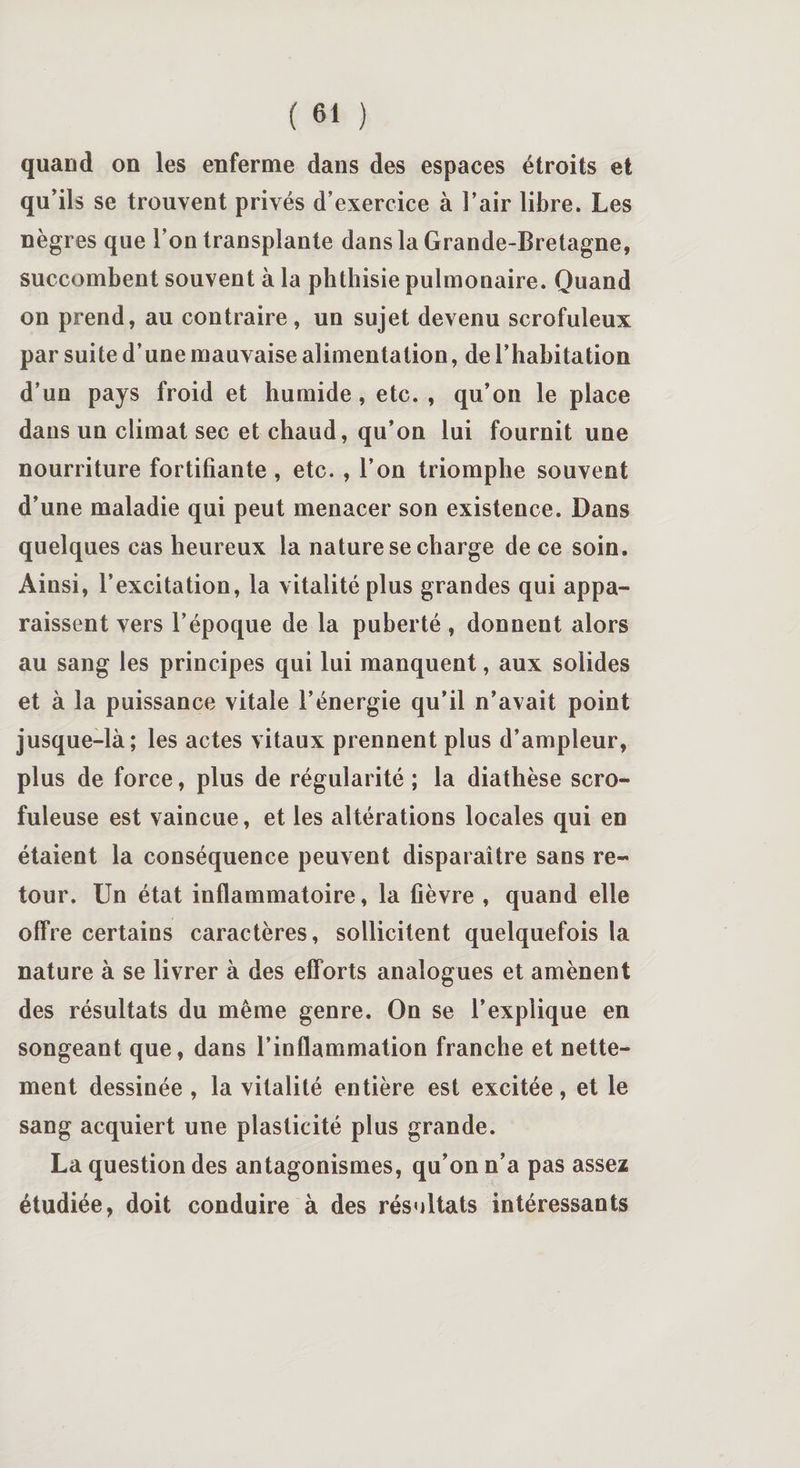 quand on les enferme dans des espaces étroits et qu’ils se trouvent privés d’exercice à l’air libre. Les nègres que l’on transplante dans la Grande-Bretagne, succombent souvent à la phthisie pulmonaire. Quand on prend, au contraire, un sujet devenu scrofuleux par suite d’une mauvaise alimentation, de l’habitation d’un pays froid et humide, etc. , qu’on le place dans un climat sec et chaud, qu’on lui fournit une nourriture fortifiante , etc. , l’on triomphe souvent d’une maladie qui peut menacer son existence. Dans quelques cas heureux la nature se charge de ce soin. Ainsi, l’excitation, la vitalité plus grandes qui appa¬ raissent vers l’époque de la puberté, donnent alors au sang les principes qui lui manquent, aux solides et à la puissance vitale l’énergie qu’il n’avait point jusque-là; les actes vitaux prennent plus d’ampleur, plus de force, plus de régularité ; la diathèse scro¬ fuleuse est vaincue, et les altérations locales qui en étaient la conséquence peuvent disparaître sans re¬ tour. Un état inflammatoire, la fièvre , quand elle offre certains caractères, sollicitent quelquefois la nature à se livrer à des efforts analogues et amènent des résultats du même genre. On se l’explique en songeant que, dans l’inflammation franche et nette¬ ment dessinée , la vitalité entière est excitée, et le sang acquiert une plasticité plus grande. La question des antagonismes, qu’on n’a pas assez étudiée, doit conduire à des résultats intéressants