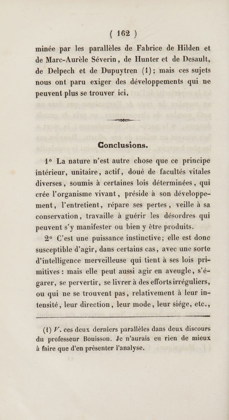 minée par les parallèles de Fabrice de Hilden et de Marc-Aurèle Séverin, de Hun ter et de Desault, de Delpech et de Dupuytren (1); mais ces sujets nous ont paru exiger des développements qui ne peuvent plus se trouver ici. Conclusions. lô La nature n’est autre chose que ce principe intérieur, unitaire, actif, doué de facultés vitales diverses, soumis à certaines lois déterminées, qui crée l’organisme vivant, préside à son développe¬ ment, l’entretient, répare ses pertes, veille à sa conservation, travaille à guérir les désordres qui peuvent s’y manifester ou bien y être produits. 2° C’est une puissance instinctive; elle est donc susceptible d’agir, dans certains cas, avec une sorte d’intelligence merveilleuse qui tient à ses lois pri¬ mitives : mais elle peut aussi agir en aveugle, s’é¬ garer, se pervertir, se livrer à des efforts irréguliers, ou qui ne se trouvent pas, relativement à leur in¬ tensité, leur direction, leur mode, leur siège, etc., (i) V. ces deux derniers parallèles dans deux discours du professeur Bouisson. Je n’aurais eu rien de mieux à faire que d’en présenter l’analyse.