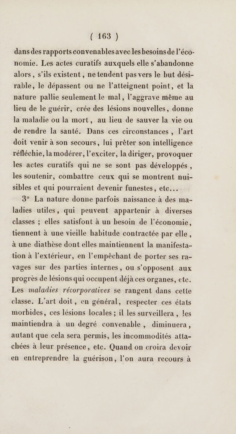 dans des rapports convenables avec les besoins de l'éco¬ nomie. Les actes curatifs auxquels elle s’abandonne alors, s’ils existent, ne tendent pas vers le but dési¬ rable, le dépassent ou ne l’atteignent point, et la nature pallie seulement le mal, l’aggrave même au lieu de le guérir, crée des lésions nouvelles, donne la maladie ou la mort, au lieu de sauver la vie ou de rendre la santé. Dans ces circonstances , l’art doit venir à son secours, lui prêter son intelligence réfléchie, la modérer, l’exciter, la diriger, provoquer les actes curatifs qui ne se sont pas développés , les soutenir, combattre ceux qui se montrent nui¬ sibles et qui pourraient devenir funestes, etc... 3° La nature donne parfois naissance à des ma¬ ladies utiles, qui peuvent appartenir à diverses classes ; elles satisfont à un besoin de l’économie, tiennent à une vieille habitude contractée par elle , à une diathèse dont elles maintiennent la manifesta¬ tion à l’extérieur, en l’empêchant de porter ses ra¬ vages sur des parties internes, ou s’opposent aux progrès de lésions qui occupent déjà ces organes, etc. Les maladies récorporatives se rangent dans cette classe. L’art doit, en général, respecter ces états morbides, ces lésions locales ; il les surveillera , les maintiendra à un degré convenable , diminuera, autant que cela sera permis, les incommodités atta¬ chées à leur présence, etc. Quand on croira devoir en entreprendre la guérison, l’on aura recours à