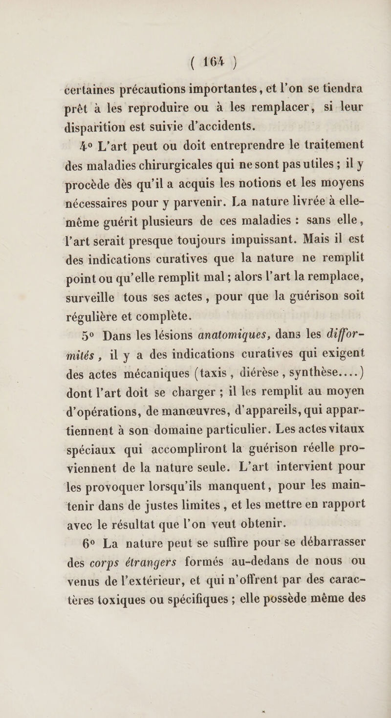 certaines précautions importantes, et l’on se tiendra prêt à les reproduire ou à les remplacer, si leur disparition est suivie d’accidents. 4° L’art peut ou doit entreprendre le traitement des maladies chirurgicales qui ne sont pas utiles ; il y procède dès qu’il a acquis les notions et les moyens nécessaires pour y parvenir. La nature livrée à elle- même guérit plusieurs de ces maladies : sans elle, l’art serait presque toujours impuissant. Mais il est des indications curatives que la nature ne remplit point ou qu’elle remplit mal ; alors l’art la remplace, surveille tous ses actes , pour que la guérison soit régulière et complète. 5° Dans les lésions anatomiques, dans les diffor¬ mités , il y a des indications curatives qui exigent des actes mécaniques (taxis , diérèse , synthèse....) dont l’art doit se charger ; il les remplit au moyen d’opérations, de manœuvres, d’appareils, qui appar¬ tiennent à son domaine particulier. Les actes vitaux spéciaux qui accompliront la guérison réelle pro¬ viennent de la nature seule. L’art intervient pour les provoquer lorsqu’ils manquent, pour les main¬ tenir dans de justes limites , et les mettre en rapport avec le résultat que l’on veut obtenir. 6° La nature peut se suffire pour se débarrasser des corps étrangers formés au-dedans de nous ou venus de l’extérieur, et qui n’offrent par des carac¬ tères toxiques ou spécifiques ; elle possède même des