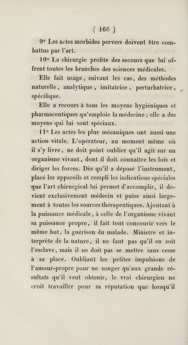 9° Les actes morbides pervers doivent être com¬ battus par l’art. 10° La chirurgie profite des secours que lui of¬ frent toutes les branches des sciences médicales. Elle fait usage, suivant les cas, des méthodes naturelle , analytique , imitatrice , perturbatrice , spécifique. Elle a recours à tous les moyens hygiéniques et pharmaceutiques qu’emploie la médecine ; elle a des moyens qui lui sont spéciaux. 11° Les actes les plus mécaniques ont aussi une action vitale. L’opérateur, au moment même où il s’y livre, ne doit point oublier qu’il agit sur un organisme vivant, dont il doit connaître les lois et diriger les forces. Dès qu’il a déposé l’instrument, placé les appareils et rempli les indications spéciales que l’art chirurgical lui permet d’accomplir, il de¬ vient exclusivement médecin et puise ainsi large¬ ment à toutes les sources thérapeutiques. Ajoutant à la puissance médicale , à celle de l’organisme vivant sa puissance propre, il fait tout concourir vers le même but, la guérison du malade. Ministre et in¬ terprète de la nature, il ne faut pas qu’il en soit l’esclave, mais il ne doit pas se mettre sans cesse à sa place. Oubliant les petites impulsions de l’amour-propre pour ne songer qu’aux grands ré¬ sultats qu’il veut obtenir, le vrai chirurgien ne croit travailler pour sa réputation que lorsqu’il