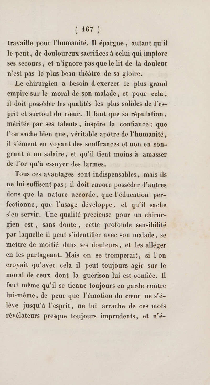 travaille pour 1’humauité. Il épargne , autant qu’il le peut, de douloureux sacrifices à celui qui implore ses secours, et n’ignore pas que le lit de la douleur n’est pas le plus beau théâtre de sa gloire. Le chirurgien a besoin d’exercer le plus grand empire sur le moral de son malade, et pour cela , il doit posséder les qualités les plus solides de l’es¬ prit et surtout du cœur. Il faut que sa réputation, méritée par ses talents, inspire la confiance ; que l’on sache bien que, véritable apôtre de l’humanité, il s’émeut en voyant des souffrances et non en son¬ geant à un salaire, et qu’il tient moins à amasser de l’or qu’à essuyer des larmes. Tous ces avantages sont indispensables, mais ils ne lui suffisent pas ; il doit encore posséder d’autres dons que la nature accorde, que l’éducation per¬ fectionne , que l’usage développe , et qu’il sache s’en servir. Une qualité précieuse pour un chirur¬ gien est , sans doute , cette profonde sensibilité par laquelle il peut s’identifier avec son malade, se mettre de moitié dans ses douleurs, et les alléger en les partageant. Mais on se tromperait, si l’on croyait qu’avec cela il peut toujours agir sur le moral de ceux dont la guérison lui est confiée. Il faut même qu’il se tienne toujours en garde contre lui-même, de peur que l’émotion du cœur ne s’é¬ lève jusqu’à l’esprit, ne lui arrache de ces mots révélateurs presque toujours imprudents, et n’é-