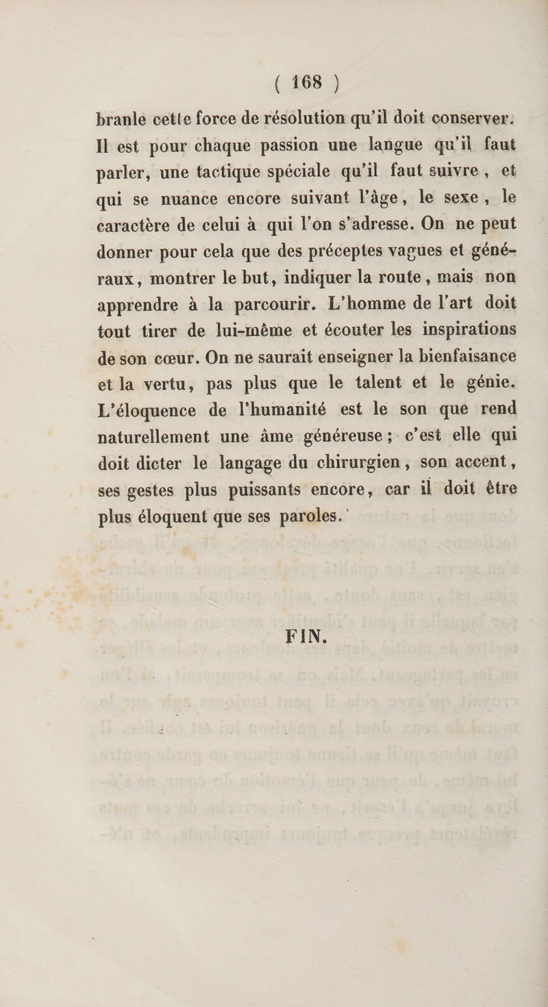 branle celle force de résolution qu’il doit conserver. Il est pour chaque passion une langue qu’il faut parler, une tactique spéciale qu’il faut suivre , et qui se nuance encore suivant l’àge, le sexe , le caractère de celui à qui l’on s’adresse. On ne peut donner pour cela que des préceptes vagues et géné¬ raux, montrer le but, indiquer la route , mais non apprendre à la parcourir. L’homme de l’art doit tout tirer de lui-même et écouter les inspirations de son cœur. On ne saurait enseigner la bienfaisance et la vertu, pas plus que le talent et le génie. L’éloquence de l’humanité est le son que rend naturellement une âme généreuse ; c’est elle qui doit dicter le langage du chirurgien, son accent, ses gestes plus puissants encore, car il doit être plus éloquent que ses paroles. FIN.