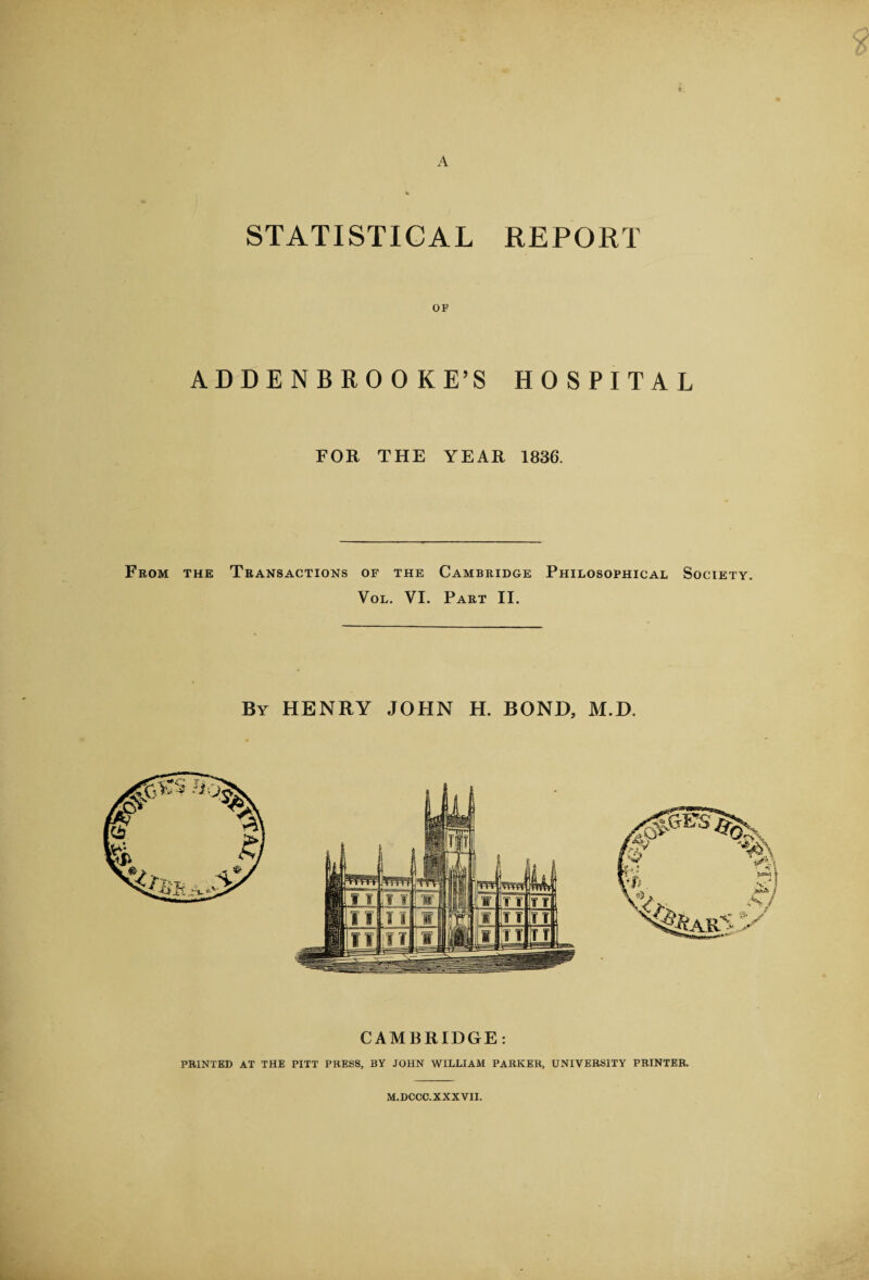 A STATISTICAL REPORT ADDENBROO KE’S HOSPITAL FOR THE YEAR 1836. From the Transactions of the Cambridge Philosophical Society. Vol. VI. Part II. By HENRY JOHN H. BOND, M.D. CAMBRIDGE: PRINTED AT THE PITT PRESS, BY JOHN WILLIAM PARKER, UNIVERSITY PRINTER. M.DCCC.XXXVII.