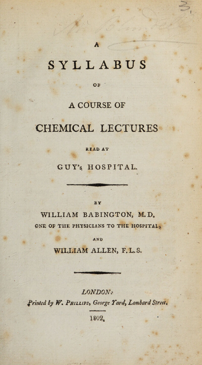 A SYLLABUS os ' A COURSE OF CHEMICAL LECTURES READ AT GUY’s HOSPITAL. BY WILLIAM BABINGTON, M.B9 PNE OF THE PHYSICIANS TO THE HOSPITAL*. AND WILLIAM ALLEN, F. L, S, LONDON f anted by Phillips^ George Tards Lombard Strati 1802*