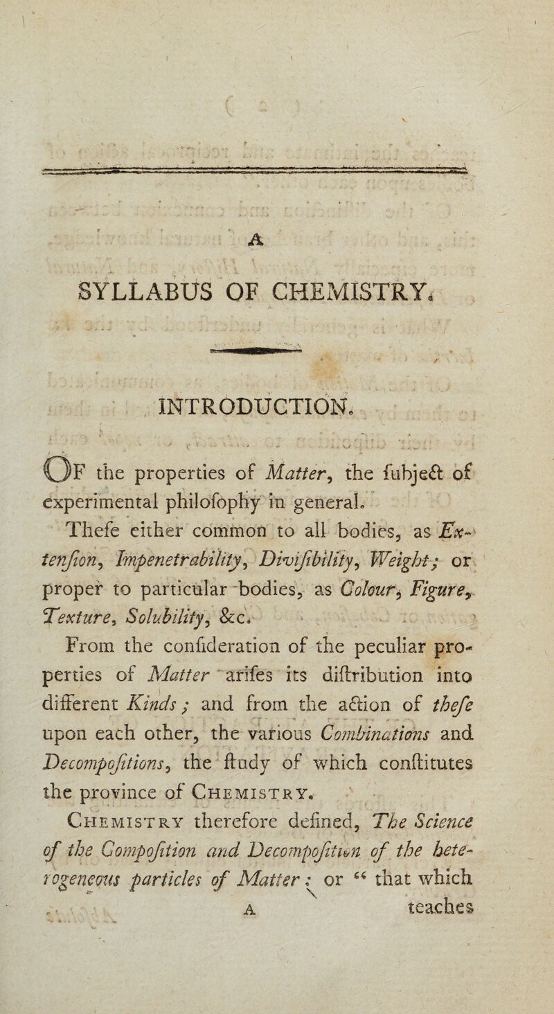 f 2 ' : \ v. A [ < '.'.1 . SYLLABUS OF CHEMISTRY, INTRODUCTION. ... t . ■ * 1' . v r ''' t f ■ \ f > • *• • C ' ’J *• • - i v,/ '• j. - .♦ £ „ v. w .. . / Of the properties of Matter, the fubje& of experimental philofopHy in general, Thefe either common to all bodies, as Ex- ienfon, Impenetrability, Divijibiliiy, Weight; or proper to particular bodies, as Colour, Figure, Texture, Solubility, &c. From the confideration of the peculiar pro¬ perties of Matter arifes its diftribution into different Kinds; and from the a&ion of thefe upon each other, the various Combinations and Decompositions, the ftudy of which conftitutes the province of Chemistry. Chemistry therefore defined, Science of the Gompofition and Decompoftim of the hete¬ rogeneous particles of Matter: or 64 that which a teaches