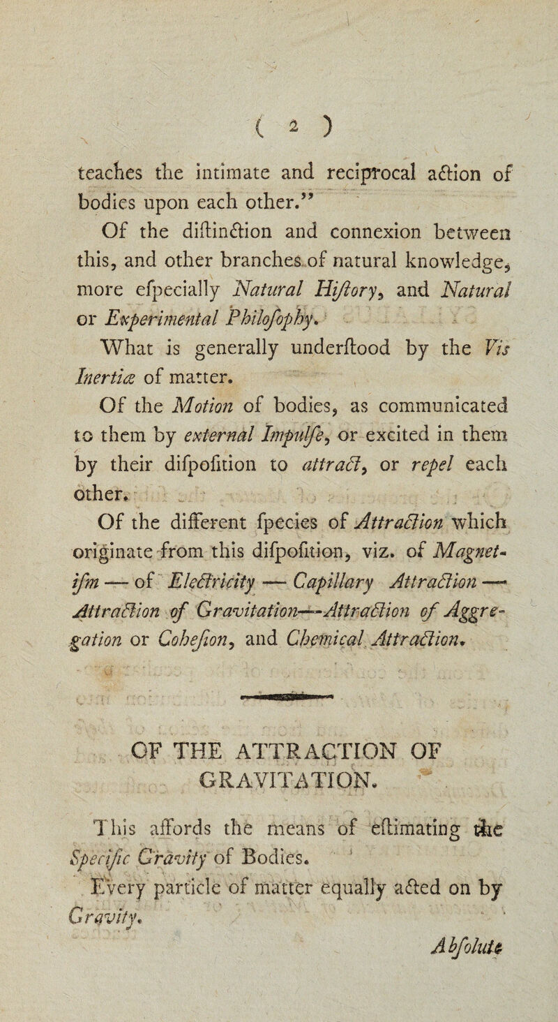 j teaches the intimate and reciprocal action of bodies upon each other.5’ Of the diffin&ion and connexion between this, and other branches of natural knowledge* more efpecially Natural Hi/lory ^ and Natural * r f t - or Experimental Philofophy* What is generally underftood by the Vis Inertia of matter. Of the Motion of bodies, as communicated to them by external Impulfe, or excited in them by their difpofition to attrady or repel each other. Of the different fpecies of Atiradion which originate from this difpofition, viz. of Magnet« ifm — of Eledricity — Capillary At trad ion — Attradion of Gravitation—Attradion of Aggre¬ gation or Cohejion, and Chemical Attradion* OF THE ATTRACTION OF GRAVITATION. This affords the means of effimating the Specific Gravity of Bodies. Every particle of matter equally affed on by Gravity. A hfoluU