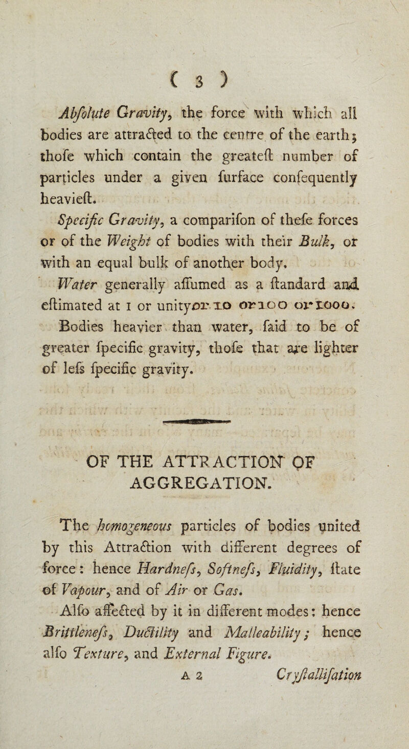 Abfoluie Gravity, the force with which all bodies are attra&ed to. the centre of the earth5 thofe which contain the greatefl number of particles under a given furface confequently heavieft. Specific Gravity, a comparifon of thefe forces or of the Weight of bodies with their Bulky or with an equal bulk of another body. Water generally affirmed as a flandard and eftimated at 1 or unity or 10 onoo oriooo. Bodies heavier than water, faid to be of greater fpecific gravity, thofe that ajre lighter of lefs fpecific gravity. OF THE ATTRACTION OF AGGREGATION. The homogeneous particles of bodies linked by this Attraction with different degrees of force: hence Hardnefs^ Softnefs> Fluidity, Hate of Vapoury and of Air or Gas. Alfo affeCted by it in different modes: hence Brittlenefsy Ductility and Malleability; hence alfo Texturey and External Figure. a 2 Cryjlallifation