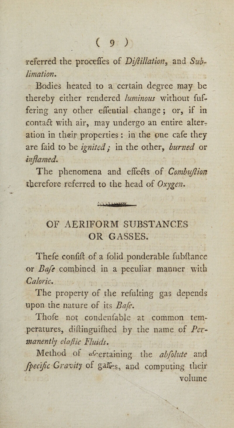 referred the proceffes of Diftillation, and Sub¬ limation. Bodies heated to a certain degree may be thereby either rendered luminous without fuf- fering any other effential change; or, if in contafl with air, may undergo an entire alters ation in their properties: in the one cafe they are faid to be ignited; in the other, burned or inflamed. The phenomena and effe&s of Combuftion therefore referred to the head of Oxygen. OF AERIFORM SUBSTANCES OR GASSES* Thefe confifl of a folid ponderable fubftance or Bafle combined in a peculiar manner with Caloric. The property of the refulting gas depends upon the nature of its Bafe. Thofe not condenfable at common tem¬ peratures, diftinguifhed by the name of Per¬ manently elaftic Fluids. Method of Pertaining the abfolute and Specific Gravity of gaifes, and computing their volume