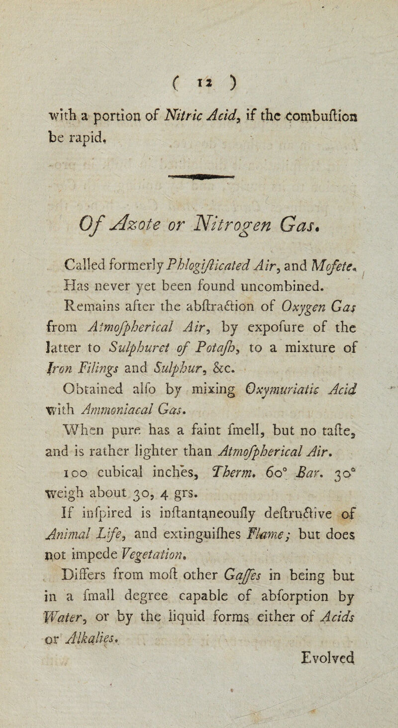 ( 1* ) with a portion of Nitric Acidr if the combuftion be rapid, Of Azote or Nitrogen Gas. Called former\y Phlogifiicated Air3 and Mofete* Has never yet been found uncombined. Remains after the abftradtion of Oxygen Gas from Aimofpherical Air, by expofure of the latter to Sulphurei of PotaJhs to a mixture of Iron Filings and Sulphur* &c. Obtained alfo by mixing Oxymuriatic Acid With Ammoniacal Gas. When pure has a faint fmell, but no tafle^ and is rather lighter than Atmofpherical Air. 100 cubical inches. Therm. 6o° Far. 30s1 weigh about 30, 4 grs. If infpired is inftantameoufly deftru&ive of Animal Life, and extinguifhes Flame; but does tiot impede Vegetation, Differs from moft other Gaffes in being but in a fin all degree capable of abforption by Water, or by the liquid forms either of Acids or Alkalies. * t* Evolved