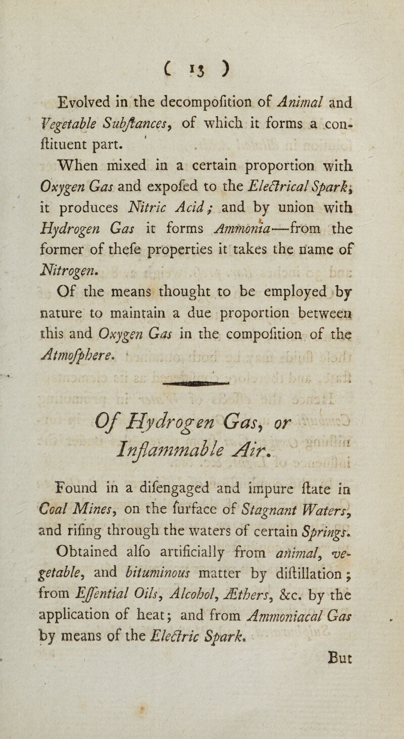 Evolved in the decompofition of Animal and Vegetable Subflances? of which it forms a con¬ diment part. When mixed in a certain proportion with Oxygen Gas and expofed to the Electrical Sparky it produces Nitric Acid; and by union with Hydrogen Gas it forms Ammonia—from the former of thefe properties it takes the name of Nitrogen. Of the means thought to be employed by nature to maintain a due proportion between this and Oxygen Gas in the compofition of the Atmofphere. Of Hydrogen Gas, or Inflammable Air. Found in a difengaged and impure date in Coal Mines, on the furface of Stagnant Waters? and rifmg through the waters of certain Springs. Obtained alfo artificially from animal, ve¬ getable^ and bituminous matter by didillation; from EJfential Oils, Alcohol, JEthers, &c. by the application of heat; and from Ammoniacal Gas by means of the Eledric Spark. V But