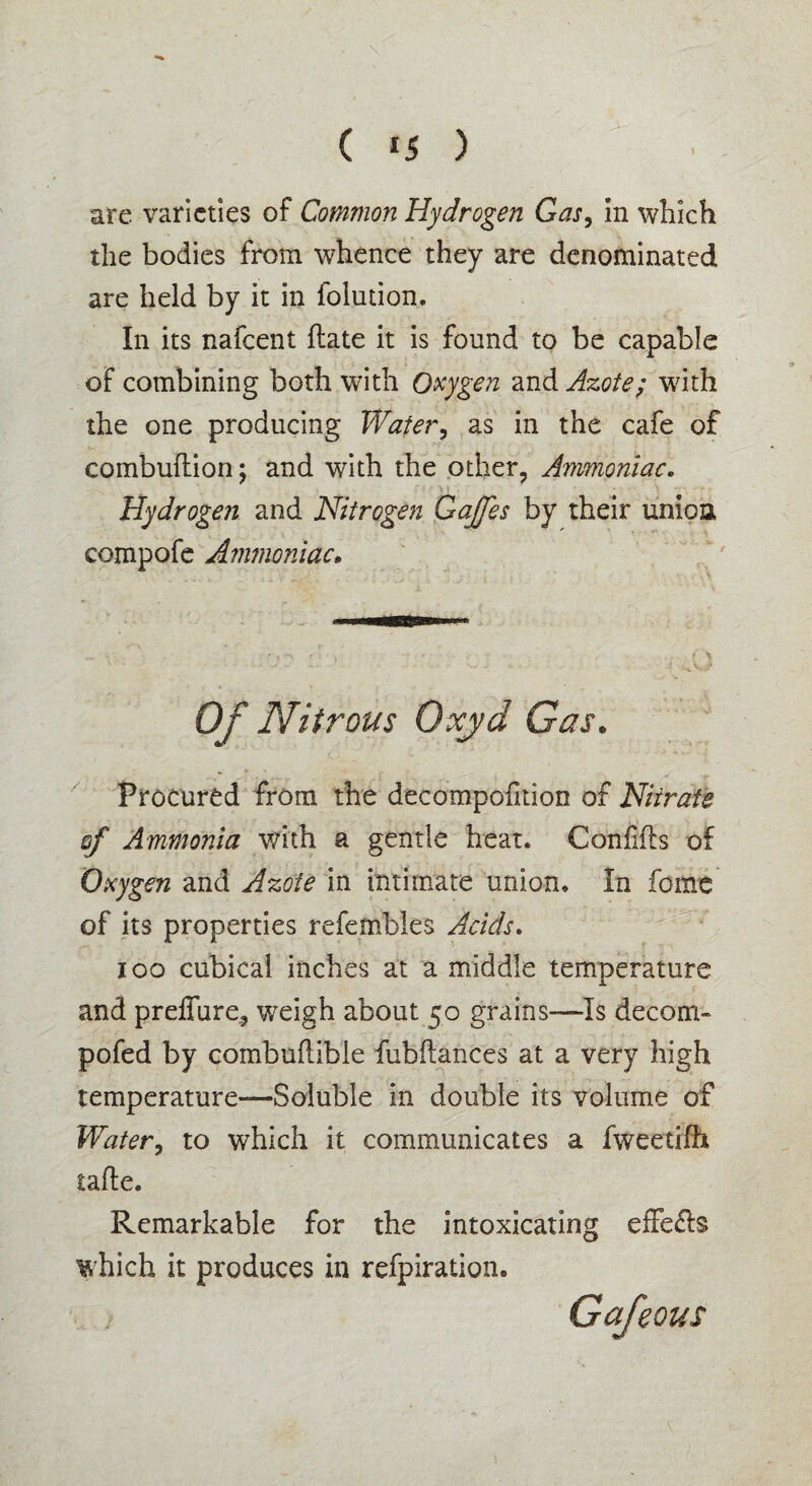 ( *5 ) Jt- arc varieties of Common Hydrogen Gas, in which the bodies from whence they are denominated are held by it in folution. In its nafeent flate it is found to be capable of combining both with Oxygen and Azote; with the one producing Water, as in the cafe of combuftion; and with the other. Ammoniac. Hydrogen and Nitrogen Gaffes by their union compofe Ammoniac. Of Nitrous Oxjd Gas. Procured from the decompofition of Nitrate sf Ammonia with a gentle heat. Co'nfifts of Oxygen and Azote in intimate union. In feme of its properties refembles Acids. ioo cubical inches at a middle temperature and preffure, weigh about 50 grains—Is decom- pofed by combuftibie fubilances at a very high temperature—Soluble in double its volume of Water, to which it communicates a fweetilh tafte. Remarkable for the intoxicating effe&s which it produces in refpiration. Gafeous