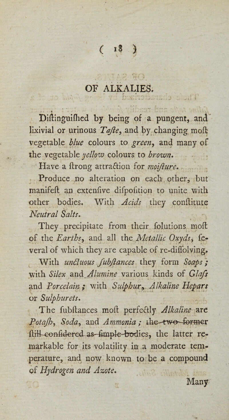 OF ALKALIES. r ■ ' \ “ . *s- '• ' \ . I BiAinguifhed by being of a pungent, and lixivial or urinous Tajie, and by changing mod vegetable blue colours to green, and many of the vegetable yellow colours to brown. Have a ftrong attraction for moi/lure. Produce no alteration on each other, but xnanifed an extenfive difpofition to unite with other bodies. With Acids they conditute Neutral Salts. They precipitate from their folutions mod of the Earths, and all the Metallic Oxyds> fe¬ deral of which they are capable of re-diffolving. With unduous fubfiances they form Soaps; with Silex and Alumine various kinds of Glafs and Porcelain ; with Sulphury Alkaline Hepars or Sulphurets. The fubdances mod perfectly Alkaline are Potajhy Soda, and Ammonia; ihe-two-Termer did^^nfidered^as-dimpkTrodies, the latter re¬ markable for its volatility in a moderate tem¬ perature, and now known to be a compound of Hydrogen and Azote. Many