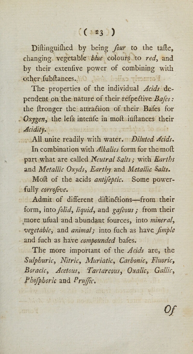 ♦J Diftinguifhed by being four to the tade* » « V r changing vegetable blue colours to red\ and by their extenfive power of combining with other fubdances. : The properties of the individual Acids de¬ pendent on the nature of their refpe&ive Bafes: the ftronger the attraction of their Bafes for Oxygen, the lefs intenfe in mod inftances their All unite readily with water. Diluted Acids. In combination with Alkalies form for the mod part what are called Neutral Salts ; with Earths and Metallic Oxyds, Earthy and Metallic Salts. Mod of the acids antifeptic. Some power¬ fully corrofive. Admit of different didin&ions—from their form, into /olid, liquid, and gafeous; from their more ufual and abundant fources, into mineral, * '* * vegetable, and animal; into fuch as have fimple and fuch as have compounded bafes. The more important of the Acids are, the Sulphuric, Nitric, Muriatic, Carbonic, Fluoric, Boracic, Acetous, Tar tar eons, Oxalic, Gallic, fhofphoric and traffic* op