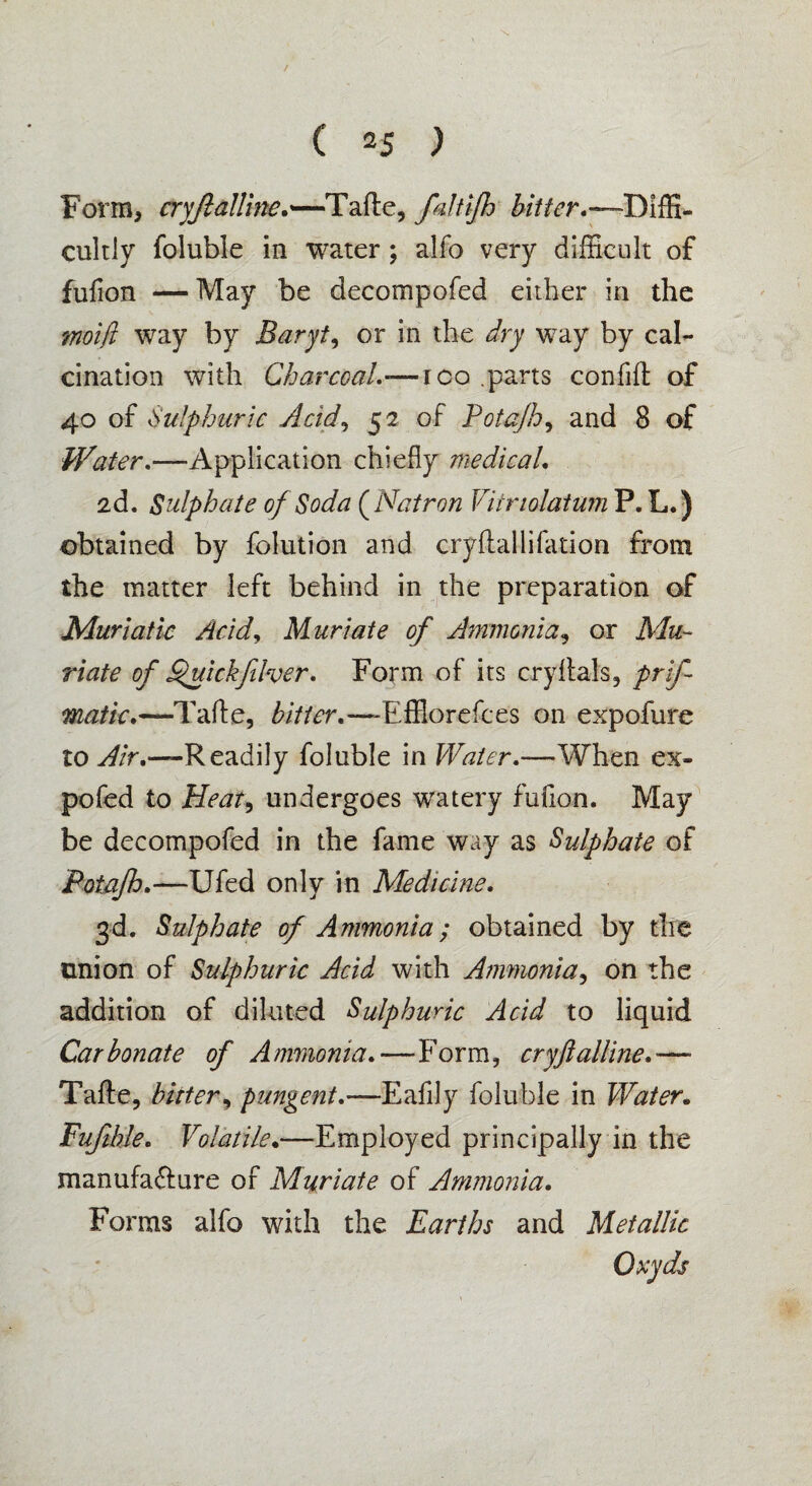 Form, cryftalline.—Tafte, fdtifh -Diffi¬ cultly foluble in water ; alfo very difficult of fufion —May be decompofed either in the mol ft way by Baryta or in the dry way by cal¬ cination with Charcoal.•—ico parts confift of 40 of Sulphuric Acid, 52 of Potajh, and 8 of Water.—Application chiefly medical, 2d. Sulphate of Soda (Natron Vitriolatum P. L.) obtained by folution and cryflallifation from the matter left behind in the preparation of Muriatic Acid, Muriate of Ammonia, or Mu¬ riate of Quickfilver, Form of its cryftals, prif- matic,—Tafte, bitter,—-Effiorefces on expofure to Air,—Readily foluble in Water,—When ex- pofed to Heat, undergoes wratery fufion. May be decompofed in the fame way as Sulphate of Potajh,—Ufed only in Medicine, 3d. Sulphate of Ammonia; obtained by the union of Sulphuric Acid with Ammonia, on the addition of diluted Sulphuric Acid to liquid Carbonate of Ammonia,—Form, cryftalline,— Tafte, bitter, pungent,—Eafily foluble in Water. Fufihle, Volatile•—Employed principally in the manufa&ure of Muriate of Ammonia, Forms alfo with the Earths and Metallic Oxyds