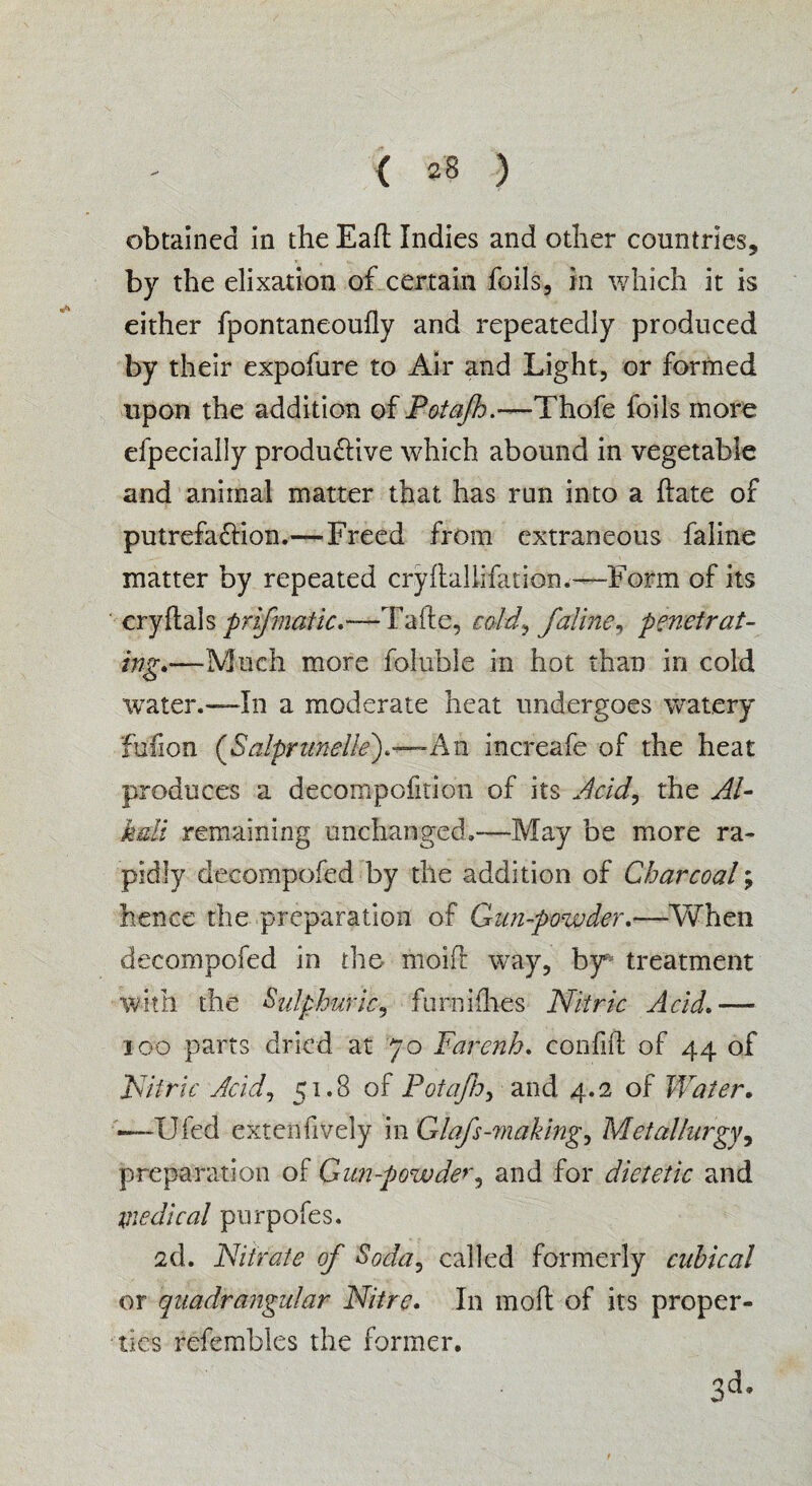 obtained in the Eafl: Indies and other countries, by the elixation of certain foils, in which it is either fpontaneoufly and repeatedly produced by their expofure to Air and Light, or formed upon the addition of Potafh.—Thofe foils more efpecially productive which abound in vegetable and animal matter that has run into a ftate of putrefaction.—Freed from extraneous faline matter by repeated cryflallifation.—Form of its cryftals prifmatic.—Tafte, cold, faline, penetrat¬ ing.—'Much more foluble in hot than in cold water.—In a moderate heat undergoes watery fufion (Salprnneile).—A n increafe of the heat produces a decompofition of its Add, the Al¬ kali remaining unchanged.—May be more ra¬ pidly decompofed by the addition of Charcoal; hence the preparation of Gun-powder.—-When decompofed in the- moift way, by* treatment with the Sulphuric, furnifhes Nitric Acid.— ioo parts dried at 70 Farenh. confift of 44 of Nitric Acid, 51.8 of Potafh, and 4.2 of Water. —Ufed extensively in Glafs-making, Metallurgy, preparation of Gun-powder, and for dietetic and medical purpofes. 2d. Nitrate of Soda, called formerly cubical or quadrangular Nitre. In moll of its proper¬ ties refembles the former.