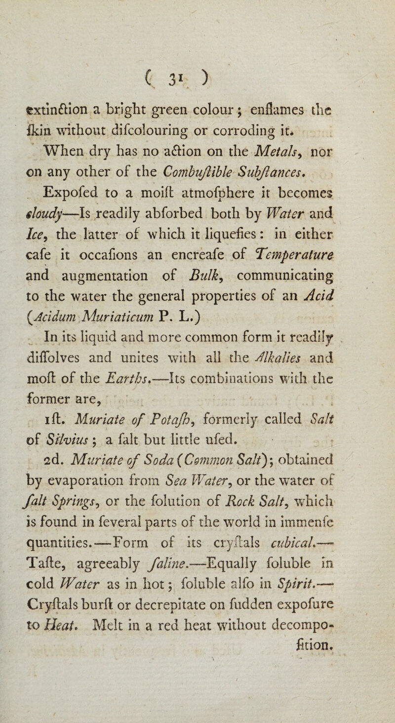 extinction a bright green colour; enflames the fkin without difcolouring or corroding it* When dry has no aCtion on the Metals, nor on any other of the Combujlible Subflances. Expofed to a moift atmofphere it becomes eloudy—Is readily abforbed both by Water and Ice, the latter of which it liquefies: in either cafe it occafions an encreafe of Temperature and augmentation of Bulk, communicating to the water the general properties of an Acid (Acidum Muriaticum P. L.) In its liquid and more common form it readily diffolves and unites with all the Alkalies and inoff of the Earths.—Its combinations with the former are, iff. Muriate of Potajh, formerly called Salt of Silvius ; a fait but little ufed. 2d. Muriate of Soda {Common Salt); obtained by evaporation from Sea Water, or the vrater of fait Springs, or the folution of Rock Salt, which is found in feveral parts of the wTorld in immenfe quantities.—Form of its cry Hals cubical.— Tafte, agreeably faline.—-Equally foluble in cold Water as in hot; foluble alfo in Spirit— Cryflals burft or decrepitate on hidden expofure to Beat. Melt in a red heat without decompo- fition.