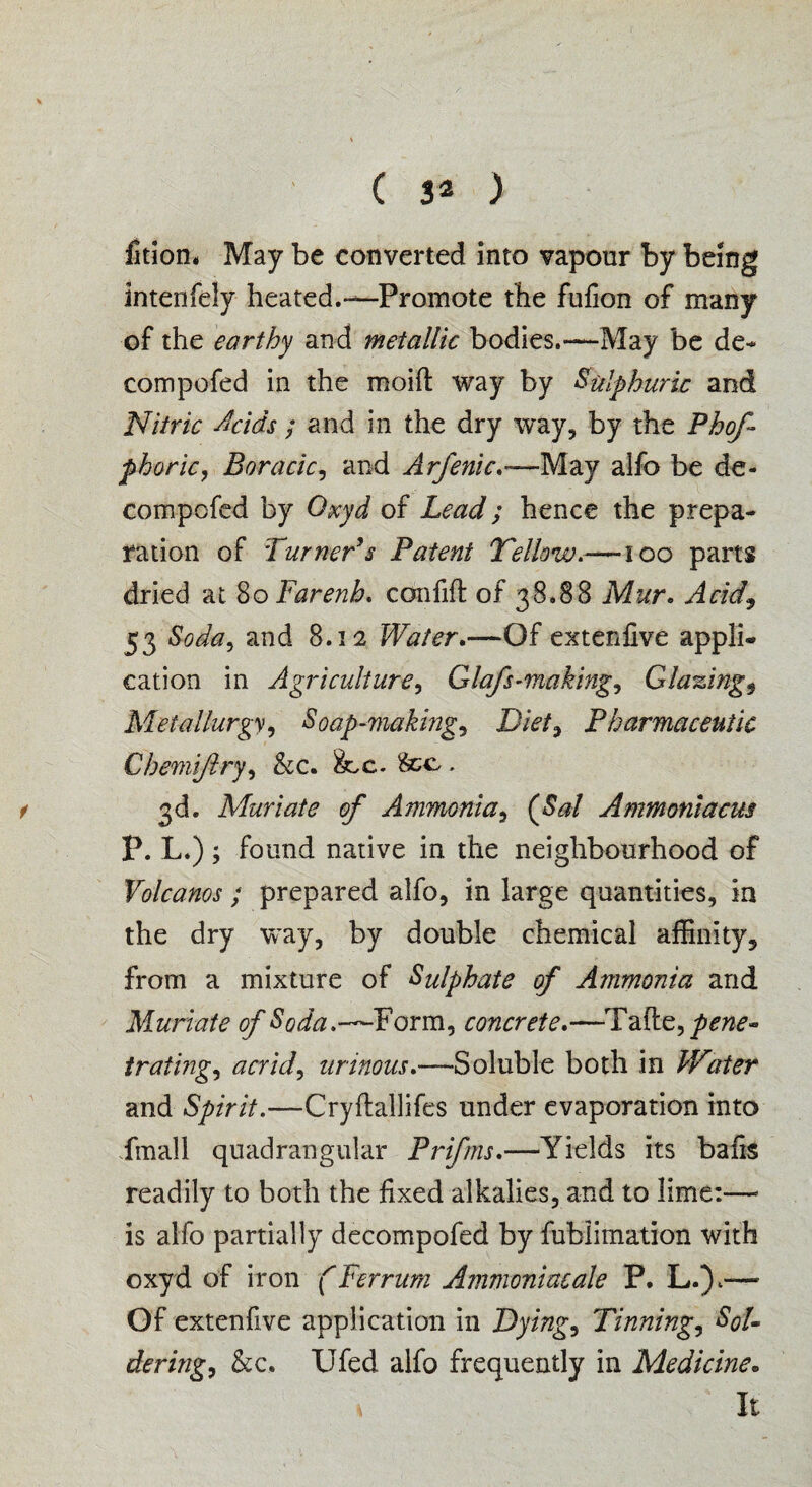 fition, May be converted into vapour by being intenfely heated.-—Promote the fufton of many of the earthy and metallic bodies.—May be de- compofed in the moift way by Sulphuric and Nitric Acids ; and in the dry way, by the Phof phoric, Boracic, and Arfenic.—May alfo be de- compofed by Qxyd of Lead; hence the prepa¬ ration of Turner’s Patent Yellow.-—100 parts dried at 80 Farenh. ccmfift of 38.88 Mur. Acid, 53 Soda, and 8.12 Water.—Of extenfive appli- cation in Agriculture, Glafs-making. Glazings Metallurgy, Soap-making, Diet, Pharmaceutic Chemiftry, &c. fee . t 3d. Muriate of Ammonia, {Sal Ammoniacus P. L.) ; found native in the neighbourhood of Volcanos ; prepared alfo, in large quantities, in the dry way, by double chemical affinity, from a mixture of Sulphate of Ammonia and Muriate of Soda.—Form, concrete.—Tafte,/^- trating, acrid, urinous.—Soluble both in Water and Spirit.—Cryftallifes under evaporation into fmall quadrangular Prifms.—Yields its bafts readily to both the fixed alkalies, and to lime:—« is alfo partially decompofed by fublimation with oxyd of iron (Ferrurn Ammoniacale P. L.Y— Of extenfive application in Dying, Tinning, Sol¬ dering, &c. Ufed alfo frequently in Medicine. * It