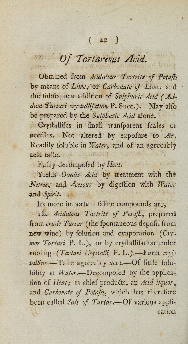 Of Tartareous Acid, it, . . •. f ' , .v . \ 0 • ■ , • , • < Obtained from Acidulous Tartrite of Potctjh by means of Lime, or Carbonate of Lime5 and the fubfequent addition of Sulphuric Acid (AcL dum Tartari crystallijatum P. Suec.). May alfo be prepared by the Sulphuric Acid alone. Cryftallifes in fmall tranfparent fcales or needles. Not altered by expofure to Air* Readily foluble in Water, and of an agreeably acid tafle. Eafily decdmpofed by Heat, Yields Oxalic Acid by treatment with the Nitric, and Acetous by digeftion with Water and Spirit, Its more important laline compounds are, i ft. Acidulous Tartrite of Potafh, prepared from crude Tartar (the fpontaneous depofit from new wine) by folution and evaporation (Cre- mor Tartari P. L.), or by cryftallifation under cooling (Tartari Crystalii P. L.).—Form cryf tallin e.—Tafle agreeably acid.-—Of little folu- bility in Water,—Decompofed by the applica¬ tion of Heat; its chief products, an Acid liquor, and Carbonate of Potafh>, which has therefore been called Salt of Tartar,—Of various appli¬ cation