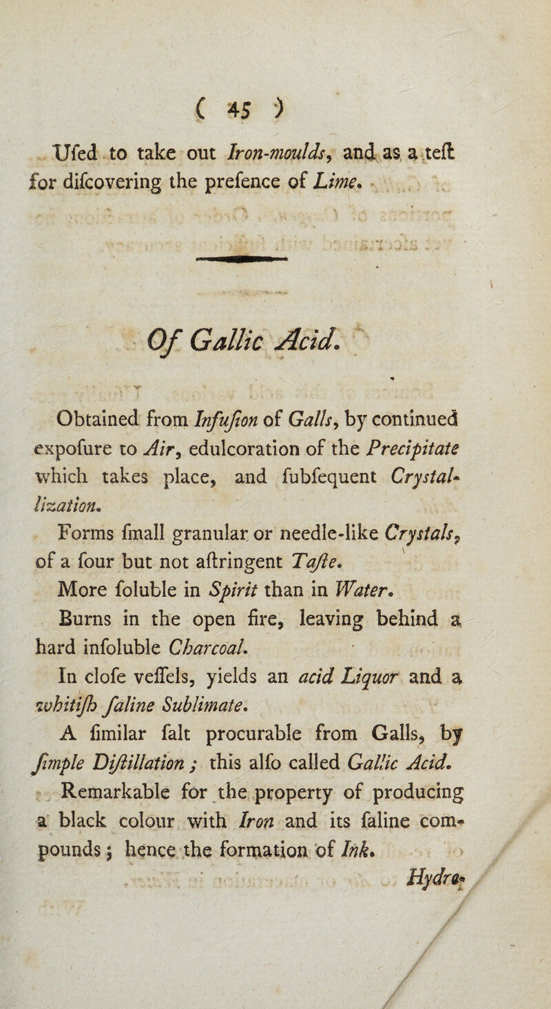 Ufed to take out Iron-moulds, and as a teffc for difcovering the prefence of Lime; Of Gallic Acid. % y ■ .. . Obtained from Infufion of Galls, by continued expofure to Air, edulcoration of the Precipitate which takes place, and fubfequent Crystal* lization• Forms fmall granular or needle-like Crystals? of a four but not aftringent Tajle. More foluble in 5^/V/V than in Water, Burns in the open fire, leaving behind a hard infoluble Charcoal. In clofe veflels, yields an Liquor and a whitijh faline Sublimate. A fimilar fait procurable from Galls, by fimple Dijlillation ; this alfo called Gallic Acid* Remarkable for the property of producing a black colour with Iron and its faline com¬ pounds 5 hence the formation of Ink. Hydra-