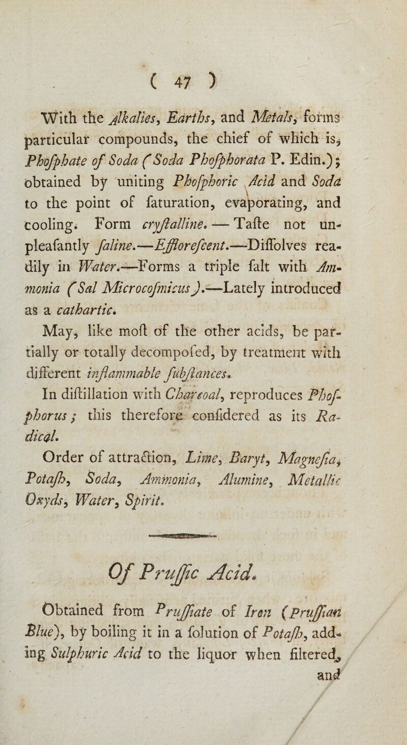 With the Alkalies, Earths, and Metals, forms particular compounds, the chief of which is^ Phofphate of Soda (Soda Phofphbrata P. Edin.) 5 obtained by uniting Phofphoric Acid and Sodd to the point of faturation, evaporating, and cooling* Form cryflalline. ■— Tafte not un- pleafantly faline,—Efflorefeent.—-Diffolves rea¬ dily in Water,—Forms a triple fait with Am- monla (Sal MicrocofmicusJ.-—Lately introduced as a cathartic. May, like mod; of the other acids, be par¬ tially or totally decompofed, by treatment with different inflammable fubjlances. In didillation with Charcoal, reproduces Phofl phorus; this therefore confidered as its Ra¬ dical. Order of attraction. Limey Baryt, Magnefia, Potafh, Soda, Ammonia, Alumine, Metallic Qxyds, Water, Spirit. Of Pruffic Acid, \ Obtained from Prujfiate of Iran (Prujflan Blue), by boiling it in a folution of Potafh, add¬ ing Sulphuric Add to the liquor when filtered^ and