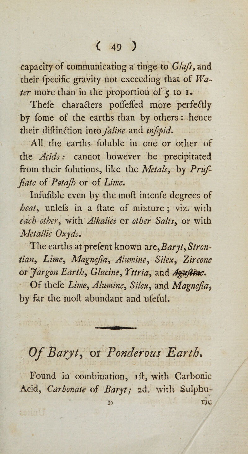 capacity of communicating a tinge to Glafs, and their fpecific gravity not exceeding that of Wa¬ ter moire than in the proportion of 5 to 1. Thefe characters poffelfed more perfectly by fome of the earths than by others: hence their diftinCtion intoJaline and infipid• All the earths foluble in one or other of the Acids: cannot however be precipitated from their folutions, like the Metals, by Pruf fate of Potajh or of Lime. Infufible even by the moll intenfe degrees of heat, unlefs in a (late of mixture ; viz. with each other, with Alkalies or other Salts, or with Metallic Oxyds. The earths at prefent known arz,Baryt, Stron- tian9 Lime, Magnefia, Alumine, Silex, Zircone or Jargon Earth, Glucine, Tttria, and Agufme* Of thefe Alumine, £//{?#, and Magnefia$ by far the molt abundant and ufeful. ■ ► Of Barytj or Ponderous Earth. Found in combination, ill, with Carbonic Acid, Carbonate of Baryt; with Sulphu¬ ric B