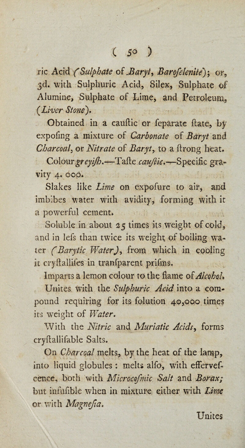 ( 5° ) ric Acid (Sulphate of .Buryi, Barofelenite); or, 3d. with Sulphuric Acid, Silex, Sulphate of Alumine, Sulphate of Lime, and Petroleum. (.Liver Stone). Obtained in a cauflic or feparate hate, by expofing a mixture of Carbonate of Baryt and Charcoal, or Nitrate of Baryt, to a ftrong heat. Colourgreyijh.—'Tafte cauflic.—Specific gra¬ vity 4. oop* Slakes like Lime on expofure to air, and imbibes water wdth avidity, forming with it a powerful cement* Soluble In about 25 times its weight of cold, and in lefs than twrice its weight of boiling wa¬ ter (Barytic WaterJ, from which in cooling it cryftalliies in tranfparent prifms. Imparts a lemon colour to the flame o£ Alcohol* Unites with the Sulphuric Acid into a com¬ pound requiring for its folution 40,000 times its weight of Water. With the Nitric and Muriatic Acids, forms cryfhillifable Salts. On Charcoal melts, by the heat of the lamp, into liquid globules: melts alfo, with effervef- eence, both with Microcofmic Salt and Borax; but infufible when in mixture either with Lime or with Magnefia. Unites