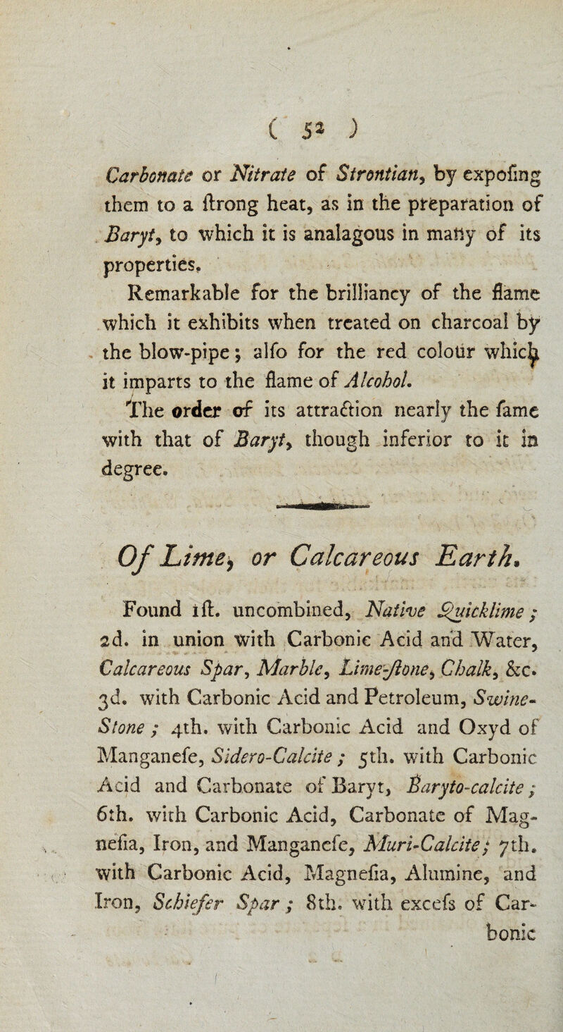 Carbonate or Nitrate of Strontian, by expofmg them to a ftrong heat, as in the preparation of Baryta to which it is analagous in many of its properties. Remarkable for the brilliancy of the flame which it exhibits when treated on charcoal by the blow-pipe; alfo for the red colour whicijt it imparts to the flame of Alcohol. The order of its attra&ion nearly the fame with that of Baryt> though inferior to it in degree. Of Lime, or Calcareous Earth, Found ift. uncombined, Native Quicklime; sd. in union with Carbonic Acid and Water, Calcareous Spar, Marble, Lime-Jione, Chalky &c* 3d. with Carbonic Acid and Petroleum, Swine- Stone ; 4th. with Carbonic Acid and Oxyd of Manganefe, Sidero-Galcite ; 5th. with Carbonic Acid and Carbonate of Barvt, Baryto-calcite; 6th. with Carbonic Acid, Carbonate of Mag- nefla, Iron, and Manganefe, Muri-Calcite; yah. with Carbonic Acid, Magnefla, Alumine, and Iron, Schiefer Spar ; 8th. with excefs of Car¬ bonic