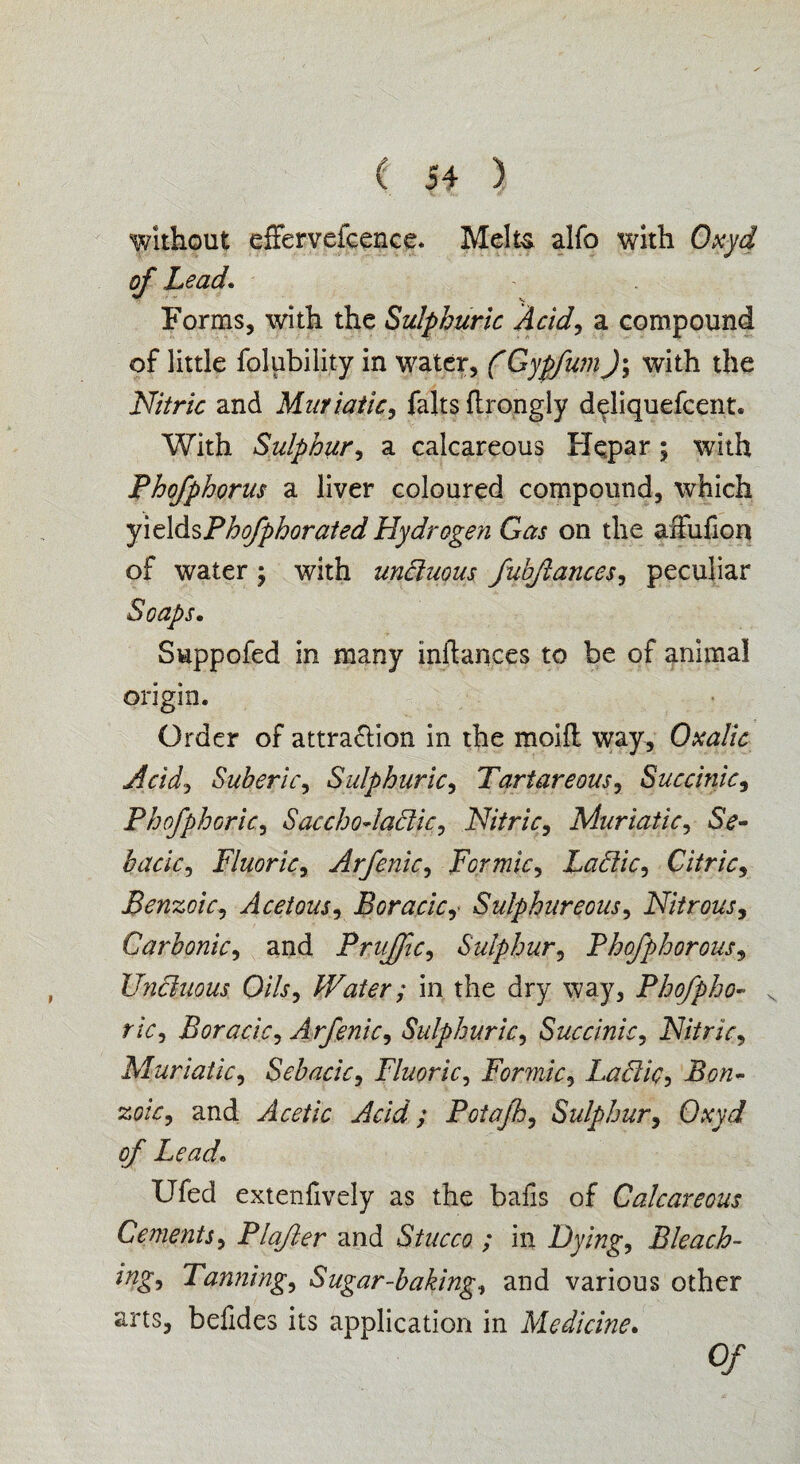 without effervefcence. Melts alfo with Qxyd of Lead. Forms, with the Sulphuric Acid, a compound of little folubility in water, (GypfwnJ; with the Nitric and Muriatic, falts ftrongly deliquefcent. With Sulphur, a calcareous He,par; with Phofphorus a liver coloured compound, which yieldsPhofphorated Hydrogen Gas on the axfufion of water ; with uniluous fuhftances, peculiar Soaps. Suppofed in many inftances to be of animal origin. Order of attra&ion in the moifl way. Oxalic Acid, Suberic, Sulphuric, Tartareous, Succinic, Phofphoric, Sacchodaclic, Nitric, Muriatic, SV- bacic, Fluoric, Arfenic, Formic, Labile, Citric, Benzoic, Acetous, Boracic, Sulphureous, Nitrous, Carbonic, and Prujfic, Sulphur, Phofphorous, Unctuous Oils, Water; in the dry way, Phofpho¬ ric, Boracic, Arfenic, Sulphuric, Succinic, Nitric, Muriatic 1 Sebacic, Fluoric, Formic, Lactic •> Bon- zoic, and Acetic Acid; Potafh, Sulphur, 0/* Lead. Ufed extenfively as the bafis of Calcareous Cements, Plafter and Stucco ; in Hying, Bleach- ing. Tanning, Sugar-baking, and various other arts, befides its application in Medicine. 0/