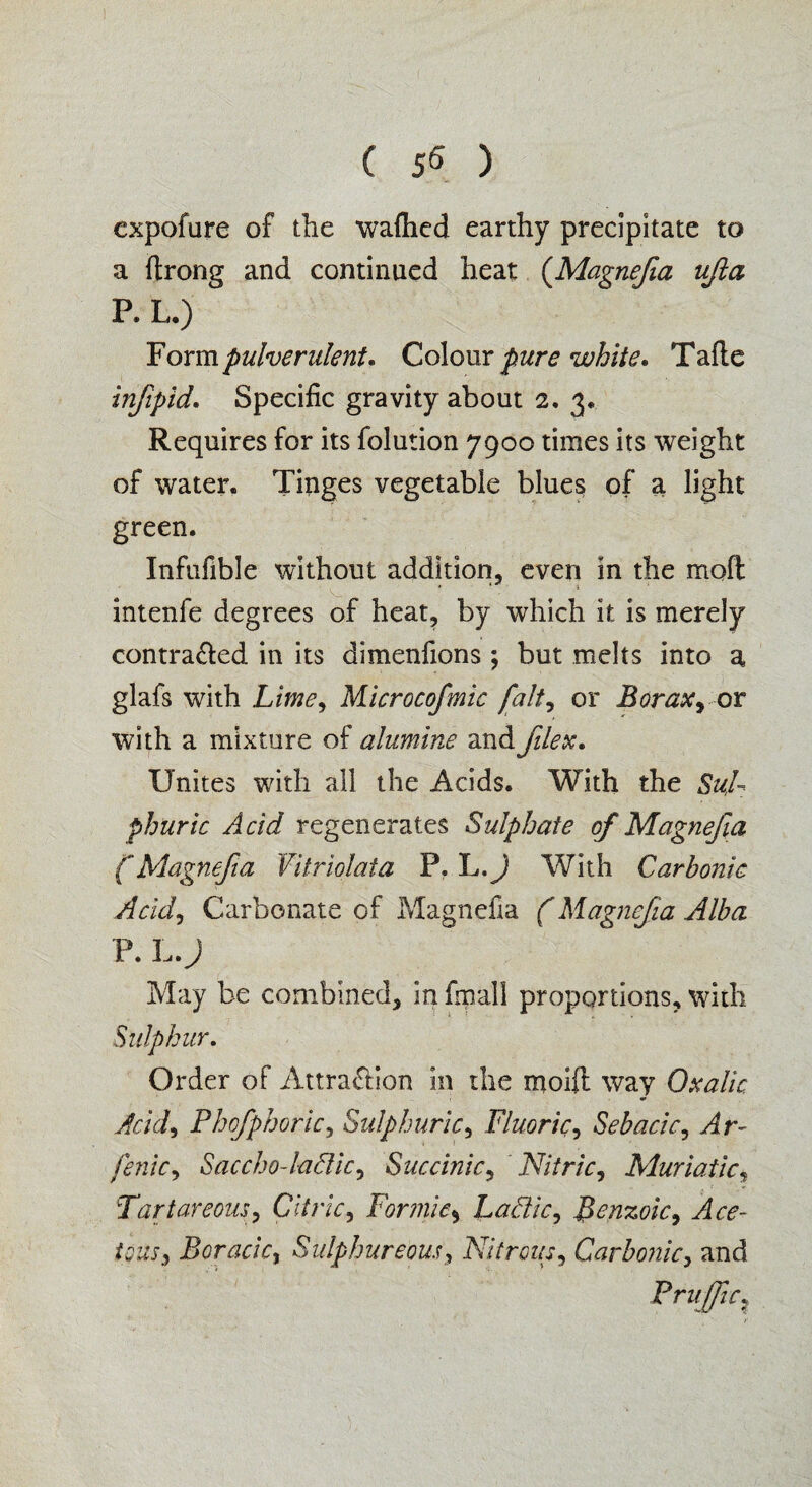 ( ) cxpofure of the waflicd earthy precipitate to a ftrong and continued heat (Magnefia ufta P. L.) Formpulverulent. Colour pure white. Tafte infip'id. Specific gravity about 2.3. Requires for its folution 7900 times its weight of water. Tinges vegetable blues of a light green. Infufible without addition, even in the moft intenfe degrees of heat, by which it is merely contra&ed in its dimenfions; but melts into a glafs with Lime, Microcofmic [alt? or Borax with a mixture of alumine andfilex. Unites with all the Acids. With the Sul¬ phuric Acid regenerates Sulphate of Magnefia f Magnefia Vitriolata P. L.) With Carbonic Acid, Carbonate of Magnefia (Magnefia Alba P. L.J May be combined, in fmall proportions, with Sulphur. Order of Attra&ion in the moifl way Oxalic Acid, Phcfphoric, Sulphuric, Fluoric, Sebacic, Ar- fenic, Saccho-ladic, Succinic, Nitric, Muriatic, Tartareous, Citric, Formic* Laftic, Benzoic, te&r, Boracicj Sulphureous, Nitrous, Carbonic, and Pruffic?