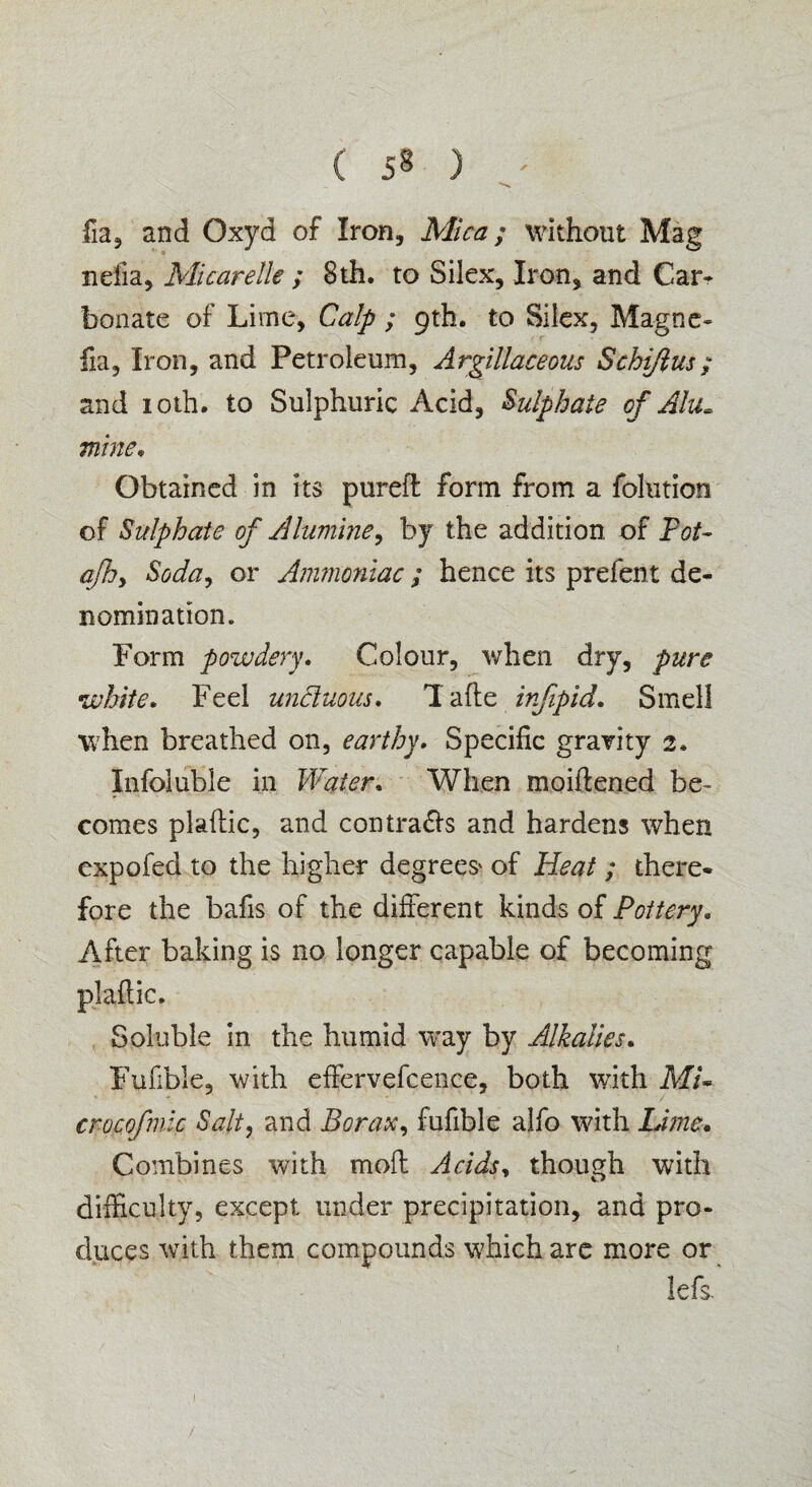 fia, and Oxyd of Iron, Mica; without Mag nelia, Micarelle ; 8th. to Silex, Iron, and Car* bon ate of Lime, Calp ; 9 th. to Silex, Magne- fia. Iron, and Petroleum, Argillaceous Schiftus; and 10th. to Sulphuric Acid, Sulphate of Alu~ mine, Obtained in its pureft form from a folntion of Sulphate of A famine, by the addition of Tot- afhy Soda, or Ammoniac ; hence its prefent de¬ nomination. Form powdery. Colour, when dry, pure white. Feel unctuous* Tafte infipid. Smell when breathed on, earthy. Specific gravity 2. Infoiubie in Water. When m.oiftened be¬ comes plaftic, and contrails and hardens when expofed to the higher degrees' of Heat ; there¬ fore the bafis of the different kinds of Pottery. After baking is no longer capable of becoming plaftic. Soluble in the humid way by Alkalies. Fufible, with effervefcence, both with MU crocofmic Salt, and Borax, fufible alfo with Lime. Combines with mod Acids* though with difficulty, except under precipitation, and pro¬ duces with them compounds which are more or lefs