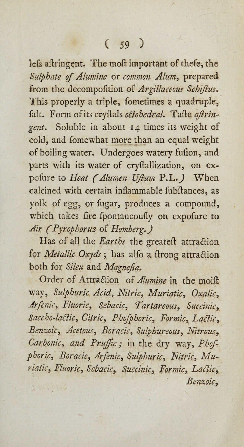 r ( 59 ) Icfs adringent. The mod important of thefe, the Sulphate of Alumine or common Alum, prepared from the decompofiiion of Argillaceous Schijlm« This properly a triple, fometimes a quadruple, fait. Form of i ts cry dais odohedral. T ade aft r in- gent. Soluble in about 14 times its weight of cold, and fomewhat more than an equal weight of boiling water. Undergoes watery fufion, and parts with its water of crydallization, on ex- pofure to Heat (Alurnen Uftum P.L.) When calcined with certain inflammable fubdances, as yolk of egg, or fugar, produces a compound, which takes fire fpontaneoufly on expofure to Air (Pyrophorus of Homberg.) Has of all the Earths the greated attra&ion for Metallic Oxyds ; has alfo a drong attra&ion both for Silex and Magnefia. Order of Attraction of Alumine in the moid way, Sulphuric Acid, Nitric, Muriatic, Oxalic, Arfenic, Fluoric, Sehacic, Fartareous, Succinic, Sacchodadic, Citric, Phofphoric, Formic, Ladle, Benzoic, Acetous, Boracic, Sulphureous, Nitrous, Carbonic, Brujfic; in the dry way, phoric, Boracic, Arfenic, Sulphuric, Nitric, Mu¬ riatic, Fluoric, Sebacic, Succinic, Formic, Ladic, Benzoic,