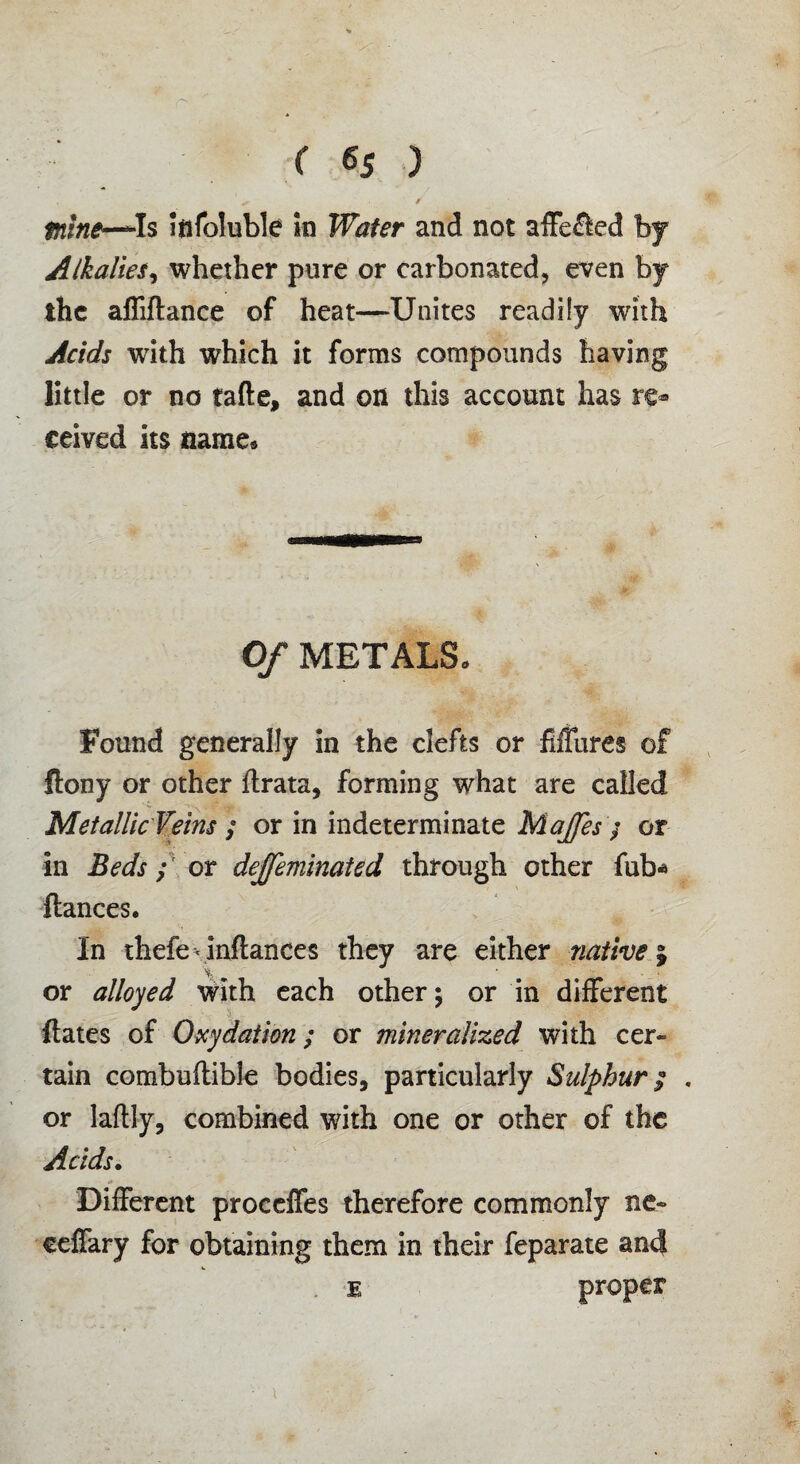 tnine—*Is Iftfoluble in Wafer and not affe£led by Alkalies, whether pure or carbonated, even by the affiftance of heat—-Unites readily with Acids with which it forms compounds having little or no tafte, and on this account has re¬ ceived its name* Of METALS. Found generally in the clefts or Mures of Itony or other flrata, forming what are called Metallic Veins ; or in indeterminate Majfes / or in Beds; or dejfeminated through other fub* fiances. In thefe\inflances they are either native% or alloyed with each other; or in different ftates of Oxydation; or mineralized with cer¬ tain combuflible bodies, particularly Sulphur; . or laftly, combined with one or other of the Acids. Different proceffes therefore commonly ne» ccffary for obtaining them in their feparate and e proper